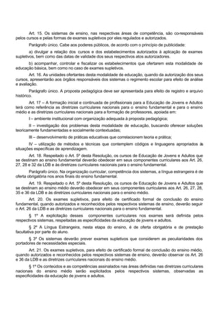 Art. 15. Os sistemas de ensino, nas respectivas áreas de competência, são co-responsáveis
pelos cursos e pelas formas de exames supletivos por eles regulados e autorizados.
Parágrafo único. Cabe aos poderes públicos, de acordo com o princípio de publicidade:
a) divulgar a relação dos cursos e dos estabelecimentos autorizados à aplicação de exames
supletivos, bem como das datas de validade dos seus respectivos atos autorizadores.
b) acompanhar, controlar e fiscalizar os estabelecimentos que ofertarem esta modalidade de
educação básica, bem como no caso de exames supletivos.
Art. 16. As unidades ofertantes desta modalidade de educação, quando da autorização dos seus
cursos, apresentarão aos órgãos responsáveis dos sistemas o regimento escolar para efeito de análise
e avaliação.
Parágrafo único. A proposta pedagógica deve ser apresentada para efeito de registro e arquivo
histórico.
Art. 17 – A formação inicial e continuada de profissionais para a Educação de Jovens e Adultos
terá como referência as diretrizes curriculares nacionais para o ensino fundamental e para o ensino
médio e as diretrizes curriculares nacionais para a formação de professores, apoiada em:
I – ambiente institucional com organização adequada à proposta pedagógica;
II – investigação dos problemas desta modalidade de educação, buscando oferecer soluções
teoricamente fundamentadas e socialmente contextuadas;
III – desenvolvimento de práticas educativas que correlacionem teoria e prática;
IV – utilização de métodos e técnicas que contemplem códigos e linguagens apropriados às
situações específicas de aprendizagem.
Art. 18. Respeitado o Art. 5º desta Resolução, os cursos de Educação de Jovens e Adultos que
se destinam ao ensino fundamental deverão obedecer em seus componentes curriculares aos Art. 26,
27, 28 e 32 da LDB e às diretrizes curriculares nacionais para o ensino fundamental.
Parágrafo único. Na organização curricular, competência dos sistemas, a língua estrangeira é de
oferta obrigatória nos anos finais do ensino fundamental.
Art. 19. Respeitado o Art. 5º desta Resolução, os cursos de Educação de Jovens e Adultos que
se destinam ao ensino médio deverão obedecer em seus componentes curriculares aos Art. 26, 27, 28,
35 e 36 da LDB e às diretrizes curriculares nacionais para o ensino médio.
Art. 20. Os exames supletivos, para efeito de certificado formal de conclusão do ensino
fundamental, quando autorizados e reconhecidos pelos respectivos sistemas de ensino, deverão seguir
o Art. 26 da LDB e as diretrizes curriculares nacionais para o ensino fundamental.
§ 1º A explicitação desses componentes curriculares nos exames será definida pelos
respectivos sistemas, respeitadas as especificidades da educação de jovens e adultos.
§ 2º A Língua Estrangeira, nesta etapa do ensino, é de oferta obrigatória e de prestação
facultativa por parte do aluno.
§ 3º Os sistemas deverão prever exames supletivos que considerem as peculiaridades dos
portadores de necessidades especiais.
Art. 21. Os exames supletivos, para efeito de certificado formal de conclusão do ensino médio,
quando autorizados e reconhecidos pelos respectivos sistemas de ensino, deverão observar os Art. 26
e 36 da LDB e as diretrizes curriculares nacionais do ensino médio.
§ 1º Os conteúdos e as competências assinalados nas áreas definidas nas diretrizes curriculares
nacionais do ensino médio serão explicitados pelos respectivos sistemas, observadas as
especificidades da educação de jovens e adultos.
 