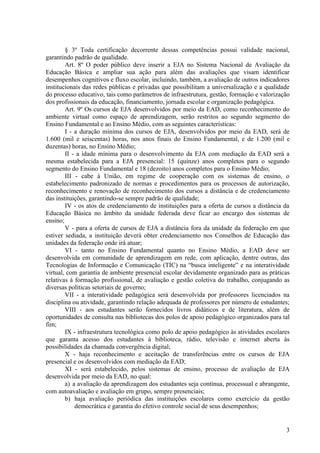 § 3º Toda certificação decorrente dessas competências possui validade nacional,
garantindo padrão de qualidade.
Art. 8º O poder público deve inserir a EJA no Sistema Nacional de Avaliação da
Educação Básica e ampliar sua ação para além das avaliações que visam identificar
desempenhos cognitivos e fluxo escolar, incluindo, também, a avaliação de outros indicadores
institucionais das redes públicas e privadas que possibilitam a universalização e a qualidade
do processo educativo, tais como parâmetros de infraestrutura, gestão, formação e valorização
dos profissionais da educação, financiamento, jornada escolar e organização pedagógica.
Art. 9º Os cursos de EJA desenvolvidos por meio da EAD, como reconhecimento do
ambiente virtual como espaço de aprendizagem, serão restritos ao segundo segmento do
Ensino Fundamental e ao Ensino Médio, com as seguintes características:
I - a duração mínima dos cursos de EJA, desenvolvidos por meio da EAD, será de
1.600 (mil e seiscentas) horas, nos anos finais do Ensino Fundamental, e de 1.200 (mil e
duzentas) horas, no Ensino Médio;
II - a idade mínima para o desenvolvimento da EJA com mediação da EAD será a
mesma estabelecida para a EJA presencial: 15 (quinze) anos completos para o segundo
segmento do Ensino Fundamental e 18 (dezoito) anos completos para o Ensino Médio;
III - cabe à União, em regime de cooperação com os sistemas de ensino, o
estabelecimento padronizado de normas e procedimentos para os processos de autorização,
reconhecimento e renovação de reconhecimento dos cursos a distância e de credenciamento
das instituições, garantindo-se sempre padrão de qualidade;
IV - os atos de credenciamento de instituições para a oferta de cursos a distância da
Educação Básica no âmbito da unidade federada deve ficar ao encargo dos sistemas de
ensino;
V - para a oferta de cursos de EJA a distância fora da unidade da federação em que
estiver sediada, a instituição deverá obter credenciamento nos Conselhos de Educação das
unidades da federação onde irá atuar;
VI - tanto no Ensino Fundamental quanto no Ensino Médio, a EAD deve ser
desenvolvida em comunidade de aprendizagem em rede, com aplicação, dentre outras, das
Tecnologias de Informação e Comunicação (TIC) na “busca inteligente” e na interatividade
virtual, com garantia de ambiente presencial escolar devidamente organizado para as práticas
relativas à formação profissional, de avaliação e gestão coletiva do trabalho, conjugando as
diversas políticas setoriais de governo;
VII - a interatividade pedagógica será desenvolvida por professores licenciados na
disciplina ou atividade, garantindo relação adequada de professores por número de estudantes;
VIII - aos estudantes serão fornecidos livros didáticos e de literatura, além de
oportunidades de consulta nas bibliotecas dos polos de apoio pedagógico organizados para tal
fim;
IX - infraestrutura tecnológica como polo de apoio pedagógico às atividades escolares
que garanta acesso dos estudantes à biblioteca, rádio, televisão e internet aberta às
possibilidades da chamada convergência digital;
X - haja reconhecimento e aceitação de transferências entre os cursos de EJA
presencial e os desenvolvidos com mediação da EAD;
XI - será estabelecido, pelos sistemas de ensino, processo de avaliação de EJA
desenvolvida por meio da EAD, no qual:
a) a avaliação da aprendizagem dos estudantes seja contínua, processual e abrangente,
com autoavaliação e avaliação em grupo, sempre presenciais;
b) haja avaliação periódica das instituições escolares como exercício da gestão
democrática e garantia do efetivo controle social de seus desempenhos;
3
 