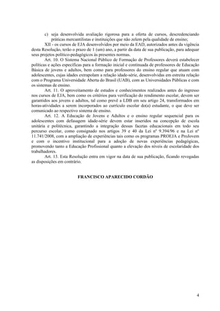 c) seja desenvolvida avaliação rigorosa para a oferta de cursos, descredenciando
práticas mercantilistas e instituições que não zelem pela qualidade de ensino;
XII - os cursos de EJA desenvolvidos por meio da EAD, autorizados antes da vigência
desta Resolução, terão o prazo de 1 (um) ano, a partir da data de sua publicação, para adequar
seus projetos político-pedagógicos às presentes normas.
Art. 10. O Sistema Nacional Público de Formação de Professores deverá estabelecer
políticas e ações específicas para a formação inicial e continuada de professores de Educação
Básica de jovens e adultos, bem como para professores do ensino regular que atuam com
adolescentes, cujas idades extrapolam a relação idade-série, desenvolvidas em estreita relação
com o Programa Universidade Aberta do Brasil (UAB), com as Universidades Públicas e com
os sistemas de ensino.
Art. 11. O aproveitamento de estudos e conhecimentos realizados antes do ingresso
nos cursos de EJA, bem como os critérios para verificação do rendimento escolar, devem ser
garantidos aos jovens e adultos, tal como prevê a LDB em seu artigo 24, transformados em
horas-atividades a serem incorporados ao currículo escolar do(a) estudante, o que deve ser
comunicado ao respectivo sistema de ensino.
Art. 12. A Educação de Jovens e Adultos e o ensino regular sequencial para os
adolescentes com defasagem idade-série devem estar inseridos na concepção de escola
unitária e politécnica, garantindo a integração dessas facetas educacionais em todo seu
percurso escolar, como consignado nos artigos 39 e 40 da Lei nº 9.394/96 e na Lei nº
11.741/2008, com a ampliação de experiências tais como os programas PROEJA e ProJovem
e com o incentivo institucional para a adoção de novas experiências pedagógicas,
promovendo tanto a Educação Profissional quanto a elevação dos níveis de escolaridade dos
trabalhadores.
Art. 13. Esta Resolução entra em vigor na data de sua publicação, ficando revogadas
as disposições em contrário.
FRANCISCO APARECIDO CORDÃO
4
 