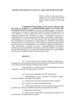 RESOLUÇÃO CONJUNTA GP/CGJ N. 2 DE 16 DE MARÇO DE 2020
Estabelece medidas de caráter temporário para a
mitigação dos riscos decorrentes da doença
causada pelo Novo Coronavírus (COVID-19) no
âmbito do Poder Judiciário de Santa Catarina
(PJSC).
O PRESIDENTE DO TRIBUNAL DE JUSTIÇA DO ESTADO
DE SANTA CATARINA E A CORREGEDORA-GERAL DA JUSTIÇA DO
ESTADO DE SANTA CATARINA, no uso de suas atribuições legais e regimentais,
considerando a declaração da Organização Mundial de Saúde (OMS), que classificou
como pandemia a doença causada pelo Novo Coronavírus (COVID-19), e as
orientações emanadas pelo Ministério da Saúde; a necessidade de preservar a
integridade física e a saúde de magistrados, servidores, terceirizados, colaboradores e
jurisdicionados; a Lei no 13.979, de 6 de fevereiro de 2020, que dispõe sobre medidas
para enfrentamento da emergência de saúde pública de importância internacional
decorrente do Novo Coronavírus; que o Poder Judiciário recebe, diariamente, grande
fluxo de pessoas nas suas dependências; a necessidade de estabelecer medidas aptas a
evitar contaminação e restringir os riscos; a ininterruptibilidade da prestação
jurisdicional, com necessidade de manutenção da prestação contínua de serviços por
parte do Poder Judiciário; e os recursos de tecnologia da informação e a possibilidade
de realização de atividades laborais em regime de home office;
RESOLVE:
Art. 1º Esta resolução tem por objetivo estabelecer medidas para a
mitigação dos riscos decorrentes da doença causada pelo Novo Coronavírus (COVID-
19) no âmbito do Poder Judiciário de Santa Catarina (PJSC).
Parágrafo único. As medidas de que trata esta Resolução têm caráter
temporário, com vigência até disposição em contrário.
Art. 2º O acesso às dependências do PJSC fica restrito a:
I – Desembargadores, Juízes, Membros do Ministério Público,
Defensores Públicos, Advogados e Procuradores;
II – servidores ativos do quadro de pessoal do Poder Judiciário;
III – estagiários e residentes do Poder Judiciário;
IV – terceirizados que prestem serviços ao Tribunal e outros terceiros
que atuem em empresas ou entidades localizadas nas dependências do PJSC;
V – profissionais de imprensa; e
VI – jurados, partes e testemunhas, estritamente para comparecer aos
atos processuais aos quais foram convocados.
 
