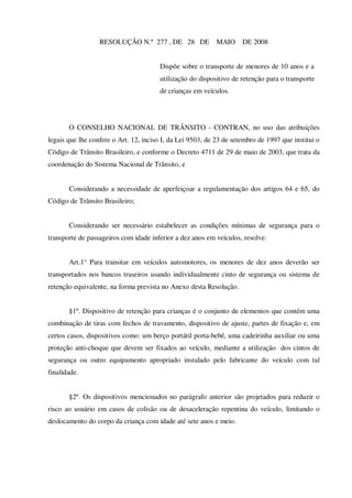 RESOLUÇÃO N.º 277 , DE 28 DE              MAIO     DE 2008


                                       Dispõe sobre o transporte de menores de 10 anos e a
                                       utilização do dispositivo de retenção para o transporte
                                       de crianças em veículos.




       O CONSELHO NACIONAL DE TRÂNSITO - CONTRAN, no uso das atribuições
legais que lhe confere o Art. 12, inciso I, da Lei 9503, de 23 de setembro de 1997 que institui o
Código de Trânsito Brasileiro, e conforme o Decreto 4711 de 29 de maio de 2003, que trata da
coordenação do Sistema Nacional de Trânsito, e


       Considerando a necessidade de aperfeiçoar a regulamentação dos artigos 64 e 65, do
Código de Trânsito Brasileiro;


       Considerando ser necessário estabelecer as condições mínimas de segurança para o
transporte de passageiros com idade inferior a dez anos em veículos, resolve:


       Art.1° Para transitar em veículos automotores, os menores de dez anos deverão ser
transportados nos bancos traseiros usando individualmente cinto de segurança ou sistema de
retenção equivalente, na forma prevista no Anexo desta Resolução.


       §1º. Dispositivo de retenção para crianças é o conjunto de elementos que contém uma
combinação de tiras com fechos de travamento, dispositivo de ajuste, partes de fixação e, em
certos casos, dispositivos como: um berço portátil porta-bebê, uma cadeirinha auxiliar ou uma
proteção anti-choque que devem ser fixados ao veículo, mediante a utilização dos cintos de
segurança ou outro equipamento apropriado instalado pelo fabricante do veículo com tal
finalidade.


       §2º. Os dispositivos mencionados no parágrafo anterior são projetados para reduzir o
risco ao usuário em casos de colisão ou de desaceleração repentina do veículo, limitando o
deslocamento do corpo da criança com idade até sete anos e meio.
 