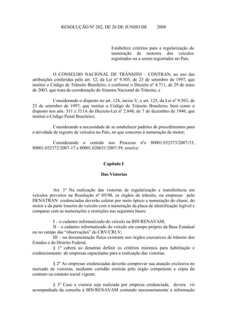 RESOLUÇÃO Nº 282, DE 26 DE JUNHO DE 2008
Estabelece critérios para a regularização da
numeração de motores dos veículos
registrados ou a serem registrados no País.
O CONSELHO NACIONAL DE TRÂNSITO – CONTRAN, no uso das
atribuições conferidas pelo art. 12, da Lei nº 9.503, de 23 de setembro de 1997, que
institui o Código de Trânsito Brasileiro, e conforme o Decreto nº 4.711, de 29 de maio
de 2003, que trata da coordenação do Sistema Nacional de Trânsito, e
Considerando o disposto no art. 124, inciso V, e art. 125, da Lei nº 9.503, de
23 de setembro de 1997, que institui o Código de Trânsito Brasileiro, bem como o
disposto nos arts. 311 e 311A do Decreto-Lei nº 2.848, de 7 de dezembro de 1940, que
institui o Código Penal Brasileiro;
Considerando a necessidade de se estabelecer padrões de procedimentos para
a atividade de registro de veículos no País, no que concerne à numeração de motor;
Considerando o contido nos Processo nºs 80001.032373/2007-53,
80001.032372/2007-17 e 80001.020631/2007-59, resolve:
Capítulo I
Das Vistorias
Art. 1º Na realização das vistorias de regularização e transferência em
veículos previstos na Resolução nº 05/98, os órgãos de trânsito, ou empresas pelo
DENATRAN credenciadas deverão coletar por meio óptico a numeração do chassi, do
motor e da parte traseira do veículo com a numeração da placa de identificação legível e
comparar com as numerações e restrições nas seguintes bases:
I – o cadastro informatizado do veículo na BIN/RENAVAM;
II – o cadastro informatizado do veículo em campo próprio da Base Estadual
ou no campo das “observações” do CRV/CRLV;
III – na documentação física existente nos órgãos executivos de trânsito dos
Estados e do Distrito Federal.
§ 1º caberá ao denatran definir os critérios mínimos para habilitação e
credenciamento de empresas capacitadas para a realização das vistorias.
§ 2º As empresas credenciadas deverão comprovar sua atuação exclusiva no
mercado de vistorias, mediante certidão emitida pelo órgão competente e cópia do
contrato ou estatuto social vigente.
§ 3º Caso a vistoria seja realizada por empresa credenciada, devera vir
acompanhada da consulta à BIN/RENAVAM contendo necessariamente a informação
 