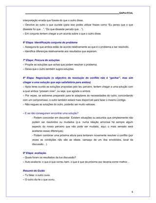 GAPsi-FCUL


interpretação errada que fizeste do que o outro disse.
– Devolve ao outro o que ouviste (para isso podes utilizar frases como “Eu penso que o que
disseste foi que…”, “Do que disseste percebi que…”).
– Em conjunto tentem chegar a um acordo sobre o que o outro disse.


6ª Etapa: Identificação conjunta do problema
– Assegura-te que ambos estão de acordo relativamente ao que é o problema a ser resolvido.
– Identifica diferenças relativamente aos resultados que esperam.


7ª Etapa: Procura de soluções
– Propõe as soluções que achas que podem resolver o problema.
– Deixa que o outro também sugira soluções.


8ª Etapa: Negociação (o objectivo da resolução do conflito não é “ganhar”, mas sim
chegar a uma solução que seja satisfatória para ambos)
– Após teres ouvido as soluções propostas pelo teu parceiro, tentem chegar a uma solução com
a qual ambos “possam viver”, ou seja, que agrade a ambos.
– Por vezes, se estiveres preparado para te adaptares às necessidades do outro, concordando
com um compromisso, o outro também estará mais disponível para fazer o mesmo contigo.
– Não negues as soluções do outro, poderão ser muito valiosas.


– E se não conseguirem encontrar uma solução?
        - Podem concordar em discordar. Existem situações ou assuntos que simplesmente não
        podem ser resolvidos ou mudados (p.e. numa relação amorosa há sempre algum
        aspecto do nosso parceiro que não pode ser mudado, aqui, o mais sensato será
        aceitares essas diferenças).
        - Podem combinar uma próxima altura para tentarem novamente resolver o conflito (por
        vezes as condições não são as ideais: cansaço de um dos envolvidos, local da
        discussão…).


9ª Etapa: avaliação.
– Quais foram os resultados da tua discussão?
– Auto-avalia-te: o que é que correu bem, o que é que da próxima vez deveria correr melhor…


Resumo do Guião
– Tu falas: o outro ouve.
– O outro diz-te o que ouviu.



                                                                                              4
 