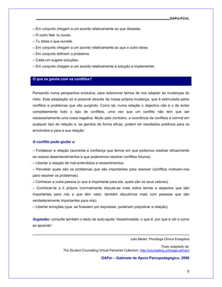 GAPsi-FCUL


– Em conjunto chegam a um acordo relativamente ao que disseste.
– O outro fala: tu ouves.
– Tu dizes o que ouviste.
– Em conjunto chegam a um acordo relativamente ao que o outro disse.
– Em conjunto definem o problema.
– Cada um sugere soluções.
– Em conjunto chegam a um acordo relativamente à solução a implementar.


O que se ganha com os conflitos?


Pensando numa perspectiva evolutiva, para sobreviver temos de nos adaptar às mudanças do
meio. Esta adaptação só é possível através da nossa própria mudança, que é estimulada pelos
conflitos e problemas que vão surgindo. Como tal, numa relação o objectivo não é o de evitar
completamente todo o tipo de conflitos, uma vez que um conflito não tem que ser
necessariamente uma coisa negativa. Muito pelo contrário, a ocorrência de conflitos é normal em
qualquer tipo de relação e, se geridos de forma eficaz, podem ter resultados positivos para os
envolvidos e para a sua relação.


O conflito pode ajudar a:

– Fortalecer a relação (aumenta a confiança que temos em que podemos resolver eficazmente
os nossos desentendimentos e que poderemos resolver conflitos futuros).
– Libertar a relação de mal-entendidos e ressentimentos.
– Perceber quais são os problemas que são importantes para resolver (conflitos motivam-nos
para resolver os problemas).
– Conhecer a outra pessoa (o que é importante para ela, quais são os seus valores).
– Conhecer-te a ti próprio (normalmente discute-se mais sobre temas e aspectos que são
importantes para nós e que têm valor, também discutimos mais com pessoas que são
verdadeiramente importantes para nós).
– Libertar emoções (que, se ficassem por expressar, poderiam prejudicar a relação).


Sugestão: consulta também o texto de auto-ajuda “Assertividade: o que é, por que é útil e como
se aprende”.


                                                                Julia Mader, Psicóloga Clínica Estagiária

                                                                                      Texto adaptado de:
                   The Student Counseling Virtual Pamphlet Collection, http://counseling.uchicago.ed/vpc/

                                            GAPsi – Gabinete de Apoio Psicopedagógico, 2009


                                                                                                       5
 