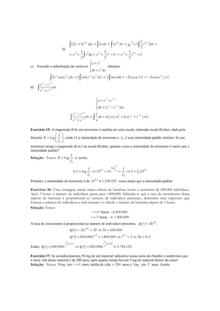 b)
22 2 2
2 2 2 2
1
(2 5 ) 2 5 5 2
2
5 5 5
2 2 2
x x x
u u x
x e dx xdx e dx e dx
x e du x e C x e C
x+ = + = + =
= + = + + = + +
∫ ∫ ∫ ∫
∫
c) Fazendo a substituição de variáveis
x
x
u e
du e dx
 =

=
obtemos
2 sen( ) 2 sen( )( ) 2 sen 2cos 2cos( )x x x x x
e e dx e e dx udu u C e C= = = − + = − +∫ ∫ ∫
d)
x x
x x
e e
dx
e e
−
−
−
+∫
( )
x x
x x
u e e
du e e dx
−
−
 = +

= −
1
ln| | ln| |
x x
x x
x x
e e
dx du u C e e C
ue e
−
−
−
−
= = + = + +
+∫ ∫ .
Exercício 15: A magnitude R de um terremoto é medida em uma escala, chamada escala Richter, dada pela
fórmula
0
log
I
R
I
 
=  
 
, onde I é a intensidade do terremoto e 0I é uma intensidade padrão mínima. Se um
terremoto atinge a magnitude de 6,1 na escala Richter, quantas vezes a intensidade do terremoto é maior que a
intensidade padrão?
Solução: Temos
0
log
I
R
I
= e, assim,
0
log
6,1 6,1
0
0 0
6,1 log 10 10 10
I
II I
I I
I I
= ⇒ = = ⇒ =
Portanto, a intensidade do terremoto é de 6,1
10 1.258.925≈ vezes maior que a intensidade padrão.
Exercício 16: Uma contagem inicial numa cultura de bactérias revela a existência de 600.000 indivíduos.
Após 3 horas o número de indivíduos passa para 1.800.000. Sabendo-se que a taxa de crescimento dessa
espécie de bactérias é proporcional ao número de indivíduos presentes, determine uma expressão que
forneça o número de indivíduos a cada instante t e calcule o número de bactérias depois de 5 horas.
Solução: Temos
0t = horas 600.000→
3t = horas 1.800.000→
A taxa de crescimento é proporcional ao número de indivíduos presentes. ( ) kt
t Meη = .
.0
.3 .3
(0) 600.000
(3) 600.000 1.800.000 3 3 ln3
k
k k
Me M M
e e k
η
η
= = ⇒ =
= = ⇒ = ⇒ =
Então,
1 1
( ln 3) ( ln 3)5
3 3( ) 600.000 (5) 600.000 3.744.150
t
t e eη η= ⇒ = ≈ .
Exercício 17: Se acondicionarmos 50 mg de um material radioativo numa caixa de chumbo e soubermos que
a meia vida desse material é de 200 anos, após quanto tempo haverá 5 mg do material dentro da caixa?
Solução: Temos 50mg em 0t = anos, média de vida 200= anos e 5mg em T anos. Assim,
 
