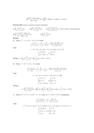 2
sec sec tg )
ln ln sec tg
sec tg
x x x du
dx u C x x C
x x u
+
= = + = + +
+∫ ∫
Exercício 20: Calcule as seguintes integrais indefinidas:
a) 2
3
6
x
dx
x x
−
− −∫ ; b)
2
3 2
3 5
5
x x
dx
x x
− +
−∫ ; c)
2
3 2
3 5
3
x x
dx
x x x
− +
+ +∫ (sinal trocado no denominador);
d)
( )( )
3 2
3
12 20 5
1 3
x x x
dx
x x
+ − +
− −
∫ ; e)
2
4 2
1x
dx
x x
−
−∫ .
Solução:
a) Temos 2
6 ( 3)( 2)x x x x− − = − + e assim
2
( 2) ( 3)3
3 2 ( 3)( 2)6
A x B xx A B
x x x xx x
+ + −−
= + =
− + − +− −
.
Logo,
3 ( 2) ( 3) ( ) 2 3x A x B x A B x A B− = + + − = + + −
1 0
2 3 3 1
A B A
A B B
+ = = 
⇒ 
− = − = 
.
Portanto, 2
3 1
ln| 2|
26
x
I dx dx x C
xx x
−
= = = + +
+− −∫ ∫ .
b) Temos 3 2 2
5 ( 5)x x x x− = − e assim
22
3 2 2 2
( 5) ( 5)3 5
55 ( 5)
Ax x B x Cxx x A B C
x xx x x x x
− + − +− +
= + + =
−− −
.
Logo,
( )2 2
3 5 ( ) 5 5x x A C x Bx A B− + = + + + − −
1 2
3 3
5 5 5 1
A C A
B B
A B C
+ = = 
 
= − ⇒ = − 
 − − = = − 
.
Portanto,
2
3 2 2
3 5 2 3 1 3
2ln ln| 5|
55
x x
I dx dx x dx x x C
x x xx x x
− + − −
= = + + = + − − +
−−∫ ∫ ∫ ∫ .
c) Temos 3 2 2
3 (3 1)x x x x x x+ + = + + . Como 1 4.3.1 11 0∆ = − = − < consideramos
2
3 2 2
3 5
3 3 1
x x A Bx C
xx x x x x
− + +
= +
+ + + +
.
Logo,
2 2 2
3 5 (3 1) ( ) (3 ) ( )x x A x x Bx C x A B x A C x A− + = + + + + = + + + +
3 1 5
3 14
5 8
A B A
A C B
A C
+ = = 
 
+ = − ⇒ = − 
 = = − 
.
 