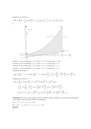 Integração na variável y :
1 21 2 2 2
0 1 10
1 1 3 3 3
( ) (2 ) (3 ) (3 )
2 2 4 4 2
yA R y y dy y y dy y y y= − + − − = + − =∫ ∫ u.a.
c)
y
x
P
Q
R
S
2
1y x= +
5x =
0x =
2y x= −
O ponto P tem coordenada 5x = e como 2
1y x= + , temos que 26y = .
O ponto Q tem coordenada 5x = e como 2y x= − , temos que 3y = .
O ponto R tem coordenada 0x = e como 2y x= − , temos que 2y = − .
O ponto S tem coordenada 0x = e como 2
1y x= + , temos que 1y = .
Integração na variável x :
5
3 2
5 52 2
0 0
0
( ) ( 1 2) ( 3) 3
3 2
x
x x
A R x x dx x x dx x
 
= + − + = − + = − + = 
 
∫ ∫
125 25 265
15
3 2 6
− + = u.a.
Integração na variável y :
1 3 26
2 1 3
( ) ( 2) ( 2 1 ) (5 1 )yA R y dy y y dy y dy
−
= + + + − − + − − =∫ ∫ ∫
1 3 262 2
3 3
32 1
2 2
2 2 ( 1) 5 ( 1)
2 2 3 3
y y
y y y y y
−
     
= + + + − − + − − =     
    
3 3 31 9 2 1 2 2 265
2 2 4 6 2 2 130 25 15 2
2 2 3 2 3 3 6
= + − + + + − − − + − − + = u.a.
Exercício 8: Nos itens a seguir, apenas expresse, mediante integrais definidas, a área da região limitada pelas
curvas dadas. Não é necessário calcular a(s) integral(is).
a) 2
y x= , 3
y x= , 2x = e 10x = .
b) y x= , 2y x= − − , y x= − e 10y x= − .
Solução:
a)
 