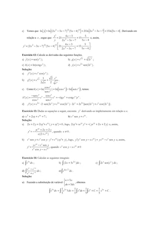 e) Temos que: 2 21 15 2
ln ln (2 3 7) (5 4) 21ln 2 3 7 15ln 5 4y x x x x x x= − − − = − − + − . Derivando em
relação a x , segue que: 2
' 4 3 5
21 15
5 42 3 7
y x
y xx x
−
= +
−− −
e, assim,
2 21 15
2
4 3 5
' (2 3 7) (5 4) 21 15
5 42 3 7
x
y x x x
xx x
− 
= − − − + −− − 
.
Exercício 12: Calcule as derivadas das seguintes funções.
a) ( ) sen( )x
f x e= ; b) ( ) 2x x
g x e e= + ;
c) ( ) ln(cotg )x
h x e= ; d) 2
( ) sen(2 )x x
j x e e= .
Solução:
a) '( ) cos( )x x
f x e e= .
b)
1 2
'( )
22
x
x
x
e
g x e
x e
= + .
c) Como ( ) ( )cos
( ) ln( ) ln cos ln sen
sen
x
x x
x
e
h x e e
e
= = − , temos:
sen cos
'( ) (tg cotg )
cos sen
x x
x x x x x
x x
e e
h x e e e e e
e e
−
= − = − + .
d) 2 2 2
'( ) 2 sen(2 ) cos(2 ) 2 2 [sen(2 ) cos(2 )]x x x x x x x x x
j x e e e e e e e e e= ⋅ ⋅ + ⋅ = + .
Exercício 13: Dadas as equações a seguir, encontre 'y derivando-as implicitamente em relação a x.
a) 2
2 7xy
x xy e+ + = ; b) senx xy
e y e= .
Solução:
a) 2 2 2 ' ( ') 0xy
x y xy e y xy+ + + + = , logo, 2 ' ' ( 2 2 )xy xy
xy xe y ye x y+ = − + + e, assim,
2 2
'
(2 )
xy
xy
ye x y
y
x e
+ +
= −
+
, quando 0x ≠ .
b) sen cos ' ( ' )x x xy
e y e y y e xy y+ ⋅ = + , logo, '( cos ) senx xy xy x
y e y x e ye e y− = − e, assim,
sen
' , quando cos 0
cos
xy x
x xy
x xy
ye e y
y e y x e
e y x e
−
= − ≠
−
Exercício 14: Calcular as seguintes integrais:
a) 5x
e dx∫ ; b) 2
(2 5 )x
x e dx+∫ ; c) 2 sen( )x x
e e dx∫ ;
d)
x x
x x
e e
dx
e e
−
−
−
+∫ ; e)
2
ln( )x
e dx∫ .
Solução:
a) Fazendo a substituição de variável
5
5
u x
du dx
=

=
, obtemos
5 5 51 1 1 1
5
5 5 5 5
x x u u x
e dx e dx e du e C e C= = = + = +∫ ∫ ∫ ∫ .
 