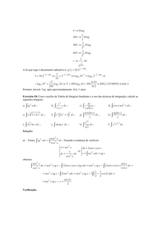 2
3
200
0 50
1
200 50
2
1
400 50
2
1
600 50
2
1
50
2
t
mg
mg
mg
mg
t
→
→
→
→
→
A lei que rege o decaimento radioativo é /200
( ) 50.2 t
q t −
= .
/200 /200 1 /200
2 2
1
2 2 2
1
5 50.2 2 log 10 log 2
10
ln10
log 10 log 22 200log 10 200 200(3,32198095) 664,3
200 ln2
T T T
T
T
− − − −
= ⇒ = ⇒ = ⇒
−
− = ⇒ = = ≈ ≈
.
Portanto, haverá 5mg após aproximadamente 664,3 anos.
Exercício 18: Com o auxílio da Tabela de Integrais Imediatas e o uso das técnicas de integração, calcule as
seguintes integrais:
a) 2
tg u du∫ ; b)
1
x
x
e
dx
e+∫ ; c)
ln
dx
x x∫ ; d) 5
cos senx x dx∫ ;
e)
3 2
3 2x x dx+∫ ; f) ( )
3
2 3x x
e e dx+∫ ; g)
sen(ln )x
dx
x∫ ; h)
tg(ln )x
dx
x∫ ;
i) lnx x dx∫ ; j) arctg x dx∫ ; k)
x
e
dx
x∫ ; l)
3
2 2x
x e dx∫ .
Solução:
a) Temos
2
2
2
sen
tg
cos
x
xdx dx
x
=∫ ∫ . Fazendo a mudança de variáveis
2
2
2
sec 2sen cos
1
sec tg
cos
u x du x x
v xdx xdv dx
x
 = = 
⇒ 
= ==  
∫
obtemos
2
2 2
2
2 2 2
2
sen sen
sen tg (2sen cos )tg sen tg (2sen cos )
coscos
1 1
sen tg 2sen sen tg 2 [ cos2 ]
2 2
sen2
sen tg
2
x x
dx x x x x xdx x x x x dx
xx
x x xdx x x x dx
x
x x x
= − = − =
= − = − − =
= − +
∫ ∫ ∫
∫ ∫
Verificação:
 