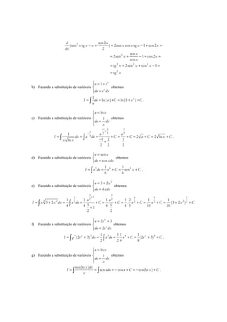 2
2
2 2 2
2
sen2
(sen tg ) 2sen cos tg 1 cos2
2
sen
2sen 1 cos2
cos
tg 2sen cos 1
tg
d x
x x x x x x x
dx
x
x x
x
x x x
x
− + = − + =
= + − + =
= + + − =
=
b) Fazendo a substituição de variáveis
1 x
x
u e
du e dx
 = +

=
obtemos
1
ln| | ln|1 |x
I du u C e C
u
= = + = + +∫ .
c) Fazendo a substituição de variáveis
ln
1
u x
du dx
x
=


=
obtemos
1 2 1
1 2 2 2
2
1
2 2 ln
1 2 1ln
2 2 2
u u
I dx u du C C u C x C
x x
−
+
−
= = = + = + = + = +
−
+
∫ ∫ .
d) Fazendo a substituição de variáveis
sen
cos
u x
du xdx
=

=
obtemos
5 6 61 1
sen
6 6
I u du u C x C= = + = +∫ .
e) Fazendo a substituição de variáveis
2
3 2
4
u x
du xdx
 = +

=
obtemos
3 5
13 5 5 52 2
3 2 22 2 2 2
1 1 1 1 2 1 1
3 2 . (3 2 )
3 54 4 4 4 5 10 101
2 2
u u
I x x dx u du C C u C u C x C
+
= + = = + = + = + = + = + +
+
∫ ∫
f) Fazendo a substituição de variáveis
2 3
2
x
x
u e
du e dx
 = +

=
obtemos
3 3 4 41 1 1 1
(2 3) (2 3)
2 2 4 8
x x x
I e dx u du u C e Ce= + = = + = + +∫ ∫ .
g) Fazendo a substituição de variáveis
ln
1
u x
du dx
x
=


=
obtemos
sen(ln )
sen cos cos(ln )
x dx
I udu u C x C
x
= = = − + = − +∫ ∫ .
 