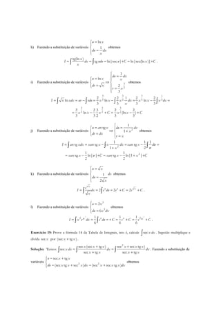 h) Fazendo a substituição de variáveis
ln
1
u x
du dx
x
=


=
obtemos
tg(ln )
tg ln|sec | ln|sec(ln )|
x
I dx udu u C x C
x
= = = + = +∫ ∫ .
i) Fazendo a substituição de variáveis 3
2
1
ln
2
3
du dx
u x x
dv x
v x

== 
⇒ 
=  =

obtemos
3 3 3 1
2 2 2 2
3 3 3
2 2 2
2 2 1 2 2
ln ln ln
3 3 3 3
2 2 3 2 2
ln (ln )
3 3 2 3 3
I x xdx uv vdu x x x dx x x x dx
x
x x x C x x C
= = − = − = − =
= − + = − +
∫ ∫ ∫ ∫
j) Fazendo a substituição de variáveis 2
1
tg
1
u arc x du dx
x
dv dx
v x

= = 
⇒ + 
=  =
obtemos
2
2
1 1 1
tg tg tg
21
1 1
tg ln| | tg ln|1 |
2 2
I arc xdx xarc x x dx xarc x dw
wx
xarc x w C xarc x x C
= = − = − =
+
= − + = − + +
∫ ∫ ∫
k) Fazendo a substituição de variáveis 1
2
u x
dx
du
x
 =


=

obtemos
2 2 2
x
u u xe
I dx e du e C e C
x
= = = + = +∫ ∫ .
l) Fazendo a substituição de variáveis
3
2
2
6
u x
du x dx
 =

=
obtemos
3 3
22 1 1 1
6 6 6
u ux xI x e dx e du C e C e C= = = + = + = +∫ ∫ .
Exercício 19: Prove a fórmula 14 da Tabela de Integrais, isto é, calcule secx dx∫ . Sugestão: multiplique e
divida secx por (sec tg )x x+ .
Solução: Temos
2
sec (sec tg ) sec sec tg )
sec
sec tg sec tg
x x x x x x
x dx dx dx
x x x x
+ +
= =
+ +∫ ∫ ∫ . Fazendo a substituição de
variáveis 2 2
sec tg
(sec tg sec ) (sec sec tg )
u x x
du x x x dx x x x dx
= +

= + = +
obtemos
 