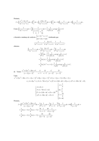Portanto,
2
3 2 2 2 2
3 5 5 14 8 1 1
5 14 8
3 3 1 3 1 3 1
x x x x
I dx dx dx dx dx dx
x xx x x x x x x x x
− + − −
= = + = − −
+ + + + + + + +∫ ∫ ∫ ∫ ∫ ∫ .
Como 2 2
1 1 1 1 1
tg( )
3 3 11/6 113 1 1 11
66 36
x
dx dx arc C
x x x
= = +
+ + + 
+ 
 
∫ ∫
e fazendo a mudança de variáveis
2
3 1
(6 1)
u x x
du x dx
 = + +

= +
, lembrando que
2 2 2
1 6 1 1 1
6 63 1 3 1 3 1
x x
x x x x x x
+
= −
+ + + + + +
,
obtemos
2 2 2
2
1 6 1 1 1
6 63 1 3 1 3 1
1 1 1 1 1
tg( )
6 6 3 11/6 11/6
1 1 1
ln| | tg( )
6 3 11 11/6
1 1 1
ln|3 1| tg( ) .
6 3 11 11/6
x x
dx dx dx
x x x x x x
x
du arc C
u
x
u arc C
x
x x arc C
+
= −
+ + + + + +
= − +
= − +
= + + − +
∫ ∫ ∫
∫
d) Temos
3 2
3 2 3
12 20 5
1 3( 1)( 3) ( 3) ( 3)
x x x A B C D
x xx x x x
+ − +
= + + +
− −− − − −
.
Logo,
3 2 3 3
3 2
12 20 5 ( 3) ( 1)( 3) ( 1)( 3) ( 1)
( ) ( 9 7 ) (27 15 4 ) ( 27 9 3 )
x x x A x B x x C x x D x
A B x A B C x A B C D x A B C D
+ − + = − + − − + − − + − =
= + + − − + + + − + + − − + −
1
41
3
9 7 12
4
27 15 4 20
78
27 9 3 5 4
40
A
A B
A B C B
A B C D
CA B C D
D

=
+ = 
 − − + = = 
⇒ 
+ − + = − 
= − − + − =

 =
Portanto,
3 2
3 2 3
2
2
12 20 5 1 1 3 1 78 1 1
40
4 1 4 3 4( 1)( 3) ( 3) ( 3)
1 3 78 1 40 1
ln| 1| ln| 3|
4 4 4 3 2 ( 3)
1 3 39 20
ln| 1| ln| 3| .
4 4 2( 3) ( 3)
x x x
I dx dx dx dx
x xx x x x
x x
x x
x x
x x
+ − +
= = + + + =
− −− − − −
= − + − − + =
− − −
= − + − − −
− −
∫ ∫ ∫ ∫ ∫
 