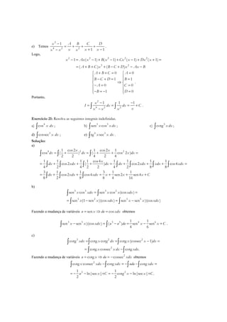 e) Temos
2
4 2 2
1
1 1
x A B C D
x x xx x x
−
= + + +
+ −−
.
Logo,
2 2 2 2 2
3 2
1 ( 1) ( 1) ( 1) ( 1)
( ) ( )
x Ax x B x Cx x Dx x
A B C x B C D x Ax B
− = − + − + − + + =
= + + + − + − −
0 0
1 1
0 0
1 0
A B C A
B C D B
A C
B D
+ + = = 
 − + = = 
⇒ 
− = = 
 − = − = 
.
Portanto,
2
4 2 2
1 1 1x
I dx dx C
xx x x
− −
= = = +
−∫ ∫ .
Exercício 21: Resolva as seguintes integrais indefinidas.
a) 4
cos x dx∫ ; b) 3 3
sen cosx x dx∫ ; c) 3
cotg x dx∫ ;
d) 3
cossec x dx∫ ; e) 4 3
tg secx x dx∫ .
Solução:
a)
4 2 21 cos2 1 cos2 1
cos ( ) ( cos 2 )
2 2 4 2 4
1 1 1 1 cos4 1 1 1 1
cos2 ( ) cos2 cos4
4 2 4 2 2 4 2 8 8
3 1 1 3 1 1
cos2 cos4 sen2 sen4
8 2 8 8 4 16
x x
dx dx x dx
x
dx xdx dx dx xdx xdx xdx
dx xdx xdx x x x C
= + = + + =
= + + + = + + + =
= + + = + + +
∫ ∫ ∫
∫ ∫ ∫ ∫ ∫ ∫ ∫
∫ ∫ ∫
b)
3 3 3 2
3 2 3 5
sen cos sen cos (cos )
sen (1 sen )(cos ) sen sen )(cos )
x xdx x x xdx
x x xdx x x xdx
= =
= − = −
∫ ∫
∫ ∫
Fazendo a mudança de variáveis sen cosu x du xdx= ⇒ = obtemos
3 5 3 5 4 61 1
sen sen )(cos ) ( ) sen sen
4 6
x x xdx u u du x x C− = − = − +∫ ∫ .
c)
3 2 2
2
cotg cotg cotg cotg (cossec 1)
cotg cossec cotg .
xdx x dx x x dx
x x dx xdx
= = − =
= −
∫ ∫ ∫
∫ ∫
Fazendo a mudança de variáveis 2
cotg cossecu x du xdx= ⇒ = − obtemos
2
2 2
cotg cossec cotg cotg
1 1
ln|sec | cotg ln|sec | .
2 2
x xdx xdx udu xdx
u x C x x C
− = − − =
= − − + = − − +
∫ ∫ ∫ ∫
 