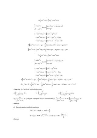 5 3 2
sec sec secI dx x x dx= =∫ ∫
3 2
2
sec 3sec sec tg
tgsec
u x du x x xdx
dx
v xdv x
 = = 
⇒ 
==  
3 3 2
3 3 2
3 5 3
sec tg 3 sec tg
sec tg 3 sec (sec 1)
sec tg 3 sec 3 sec
I x x x x dx
x x x x dx
x x x dx x dx
= −
= − −
= − +
∫
∫
∫ ∫
5 3
5 3
3
4 sec sec tg (sec tg ln|sec tg |)
2
1 3
sec sec tg (sec tg ln|sec tg |)
4 8
dx x x x x x x
dx x x x x x x C
= + + + ⇒
= + + + +
∫
∫
7 5 2
sec sec secI dx x x dx= =∫ ∫
5 4
2
sec 5sec sec tg
tgsec
u x du x x xdx
dx
v xdv x
 = = 
⇒ 
==  
5 5 2
5 5 2
5 7 5
sec tg 5 sec tg
sec tg 5 sec (sec 1)
sec tg 5 sec 5 sec
I x x x x dx
x x x x dx
x x x dx x dx
= −
= − −
= − +
∫
∫
∫ ∫
7 5 3
7 5 3
5 15
6 sec sec tg sec tg (sec tg ln|sec tg |)
4 8
1 5 15
sec sec tg sec tg (sec tg ln|sec tg |)
6 24 48
dx x x x x x x x x
I dx x x x x x x x x C
= + + + + ⇒
= = + + + + +
∫
∫
Exercício 22: Calcule as seguintes integrais:
a)
2
3
4
dx
x x−
∫ ; b)
2
5
dx
x x+
∫ ; c)
2 2
2
3 36
dx
x x −
∫ ;
d)
2
5
25
x
dx
x −
∫ (corrigido colocando raiz no denominador);e)
2
1
9 49
dx
x −
∫ ;f)
( )
3/ 22
1
4 4
dx
x −
∫ .
Solução:
a) Fazendo a substituição de variáveis
2
2
2, 2sen sen
2
4
2cos , 4 2cos cos ,
2
x
a x
x
dx d x
θ θ
θ θ θ θ
= = ⇒ =
−
= − = ⇒ =
obtemos
 