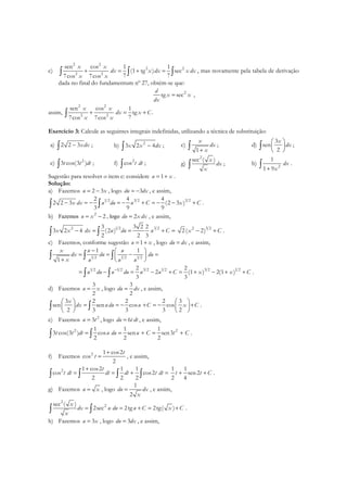 c)
2 2
2 2
2 2
sen cos 1 1
(1 tg ) sec
7 77cos 7cos
x x
dx x dx x dx
x x
+ = + =∫ ∫ ∫ , mas novamente pela tabela de derivação
dada no final do fundamentum nº 27, obtém-se que:
2
tg sec
d
x x
dx
= ,
assim,
2 2
2 2
sen cos 1
tg .
77cos 7cos
x x
dx x C
x x
+ = +∫
Exercício 3: Calcule as seguintes integrais indefinidas, utilizando a técnica de substituição:
a) 2 2 3xdx−∫ ; b) 2
3 2 4x x dx−∫ ; c)
1
x
dx
x+∫ ; d)
3
sen
2
x
dx
 
 
 
∫ ;
e) 2
3 cos(3 )t t dt∫ ; f) 2
cos t dt∫ ; g)
2
sec ( )x
dx
x∫ ; h) 2
1
1 9
dx
x+∫ .
Sugestão para resolver o item c: considere 1u x= + .
Solução:
a) Fazemos 2 3u x= − , logo 3du dx= − , e assim,
1 2 3 2 3 22 4 4
2 2 3 (2 3 )
3 9 9
x dx u du u C x C− = − = − + = − − +∫ ∫ .
b) Fazemos 2
2u x= − , logo 2du x dx= , e assim,
1 2 3 22 3 3 2 2
3 2 4 (2 )
2 2 3
x x dx u du u C− = = + =∫ ∫
3 22
2( 2)x C− + .
c) Fazemos, conforme sugestão 1u x= + , logo du dx= , e assim,
1 2 1 2 1 2
1 1
1
x u u
dx du du
x u u u
−  
= = − = 
+  
∫ ∫ ∫
1 2 1 2 3 2 1 2 3 2 1 22 2
2 (1 ) 2(1 )
3 3
u du u du u u C x x C−
= − = − + = + − + +∫ ∫ .
d) Fazemos
3
2
u x= , logo
3
2
du dx= , e assim,
3 2 2 2 3
sen sen cos cos
2 3 3 3 2
x
dx udu u C x C
   
= = − + = − +   
   
∫ ∫ .
e) Fazemos 2
3u t= , logo 6du t dt= , e assim,
2 21 1 1
3 cos(3 ) cos sen sen3
2 2 2
t t dt u du u C t C= = + = +∫ ∫ .
f) Fazemos 2 1 cos2
cos
2
t
t
+
= , e assim,
2 1 cos2 1 1
cos cos2
2 2 2
t
t dt dt dt t dt
+
= = + =∫ ∫ ∫ ∫
1 1
sen2
2 4
t t C+ + .
g) Fazemos u x= , logo
1
2
du dx
x
= , e assim,
2
2sec ( )
2sec 2tg 2tg( )
x
dx u du u C x C
x
= = + = +∫ ∫ .
h) Fazemos 3u x= , logo 3du dx= , e assim,
 