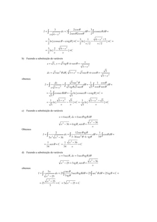 2
2
2
3 2cos 3
3 cossec
2sen 2cos 24
3 3 1 4 /2
ln|cossec cotg | ln| |
2 2 /2 /2
3 2 4
ln| |
2
I dx d d
x x
x
C C
x x
x
C
x x
θ
θ θ θ
θ θ
θ θ
= = = =
−
−
= − + = − + =
−
= − +
∫ ∫ ∫
b) Fazendo a substituição de variáveis
2
2 2
2
5, 5 tg sen
5
5
5sec , 5 5sec cos
5
x
a x
x
dx d x
x
θ θ
θ θ θ θ
= = ⇒ =
−
= + = ⇒ =
−
obtemos
2
2
2 2
5sec 1 1 cos
cos sen5 tg 5sec 55
1 1
cossec ln|cossec cotg |
5 5
1 5 5 1 5 5
ln| | ln| |
5 5
dx
I d d
x x
d C
x x
C C
x x x
θ θ
θ θ
θ θθ θ
θ θ θ θ
= = = =
+
= = − + =
− − −
= − + = +
∫ ∫ ∫
∫
c) Fazendo a substituição de variáveis
2
2
6sec , 6sec tg
36
36 6tg , sen
x dx d
x
x
x
θ θ θ θ
θ θ
= =
−
− = =
Obtemos
22 2
2
12sec tg2 1
cos
543 36sec 6 tg3 36
1 1 36
sen
54 54
I dx d d
x x
x
C C
x
θ θ
θ θ θ
θ θ
θ
= = = =
⋅ ⋅ ⋅−
−
= + = +
∫ ∫ ∫
d) Fazendo a substituição de variáveis
2
2
5sec , 5sec tg
36
25 5tg , sen
x dx d
x
x
x
θ θ θ θ
θ θ
= =
−
− = =
obtemos
2
2
2
2
5 sec
25 5sec tg 25 sec 25tg
5tg25
25
25 5 25
5
x
I dx d d C
x
x
C x C
θ
θ θ θ θ θ θ
θ
= = = = + =
−
−
= + = − +
∫ ∫ ∫
 