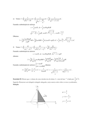 e) Temos
2 2 2
2
1 1 1 1
3499 49 (7/3)9( )
9
I dx dx dx
x xx
= = =
− −−
∫ ∫ ∫ .
Fazendo a substituição de variáveis
2 49
92 49
9
7 7
sec , sec tg
3 3
7 7/3
tg , sen , cos
3
x dx d
x
x
x x
θ θ θ θ
θ θ θ
= =
−
− = = =
Obtemos
2 497
93
7
3
sec tg1 1 1 1 3
sec ln|sec tg | ln| |
3 tg 3 3 3 7 7/3
xx
I d d C C
θ θ
θ θ θ θ θ
θ
−
= = = + + = + +∫ ∫
f) Temos 3 3 2 32 3 22 2
1
8 ( 1)(4 4) ( 4 ) ( 1)
dx dx dx
I
xx x
= = =
−− −
∫ ∫ ∫ .
Fazendo a substituição de variáveis
2
sec , sec tg , 1 tgx dx d xθ θ θ θ θ= = − =
obtemos
2
3 2 2
1 1 1 sec 1 cos 1
sec tg
8 8 8 costg tg sen
I d d d
θ θ
θ θ θ θ θ
θθ θ θ
= = =∫ ∫ ∫ .
Fazendo a substituição de variáveis
sen
cos
u
du d
θ
θ θ
=

=
obtemos
2 2 2
1 1 1 1 1 1
( )
8 8 8sen 1 8 1
8
x
I du C C C C
uu x x
x
θ
− −
= = + = − + = − + = +
− −
∫ .
Exercício 23: Mostre que o volume do cone circular reto de altura h e raio da base r é dado por 21
3
r hπ .
Sugestão: Rotacione um triângulo retângulo adequado, cujos catetos estão sobre os eixos coordenados.
Solução:
x0
y
h
r
h
m
r
h
y h x
r
h
y x h
r
= −
− = −
= − +
 