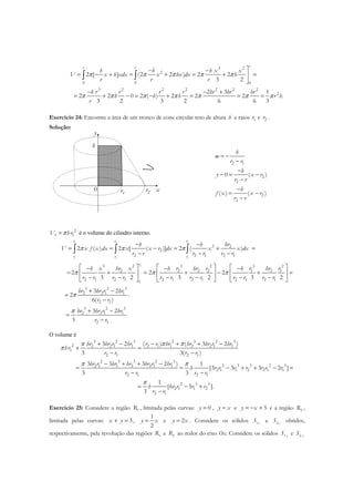 3 2
2
0 0 0
3 2 2 2 2 2 2
2
2 [ ] (2 2 ) 2 2
3 2
2 3 1
2 2 0 2 ( ) 2 2 2 .
3 2 3 2 6 6 3
rr r
h h h x x
V x h xdx x hx dx h
r r r
h r r r r hr hr hr
h h h r h
r
π π π π π
π π π π π π π
− −
= − + = + = + =

− − +
= + − = − + = = =
∫ ∫
Exercício 24: Encontre a área de um tronco de cone circular reto de altura h e raios 1r e 2r .
Solução:
x0
y
h
r1
r2
2 1
2
2
2
2
0 ( )
( ) ( )
h
m
r r
h
y x r
r r
h
f x x r
r r
= −
−
−
− = −
−
−
= −
−
2
1 1V hrπ= é o volume do cilindro interno.
2 2 2
1 1 1
2
1
2 2
2
2 2 1 2 1
3 2 3 23 2
2 2 2 2 1 2 1
2 1 2 1 2 1 2 1 2 1 2 1
3 2 3
2 2 1 1
2
2 ( ) 2 [ ( )] 2 ( )
2 2 2
3 2 3 2 3 2
3 2
2
6(
r r r
r r r
r
r
hrh h
V x f x dx x x r dx x x dx
r r r r r r
hr r hr r r hr rh x x h h
r r r r r r r r r r r r
hr hr r hr
r
π π π
π π π
π
− −
= = − = + =
− − −
    − − −
= + = + − + =    
− − − − − −     
+ −
=
∫ ∫ ∫
1
3 2 3
2 2 1 1
2 1
.
)
3 2
3
r
hr hr r hr
r r
π
−
+ −
=
−
O volume é
3 2 3 2 3 2 3
2 2 2 1 1 2 1 1 2 2 1 1
1
2 1 2 1
2 3 3 2 3
2 3 3 2 32 1 1 2 2 1 1
2 1 1 2 2 1 1
2 1 2 1
2 3 3
2 1 1 2
2 1
3 2 ( ) ( 3 2 )
3 3( )
3 3 3 2 ) 1
[3 3 3 2 ]
3 3
1
[6 5 ].
3
hr hr r hr r r hr hr hr r hr
hr
r r r r
hr r hr hr hr r hr
h r r r r r r r
r r r r
h r r r r
r r
π ππ
π
π π
π
+ − − + + −
+ =
− −
− + + −
= = − + + − =
− −
= − +
−
Exercício 25: Considere a região 1R , limitada pelas curvas: 0y = , y x= e 5y x= − + e a região 2R ,
limitada pelas curvas: 3x y+ = ,
1
2
y x= e 2y x= . Considere os sólidos 1xS e 2xS obtidos,
respectivamente, pela revolução das regiões 1R e 2R ao redor do eixo Ox. Considere os sólidos 1 yS e 2 yS
 