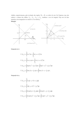 obtidos, respectivamente, pela revolução das regiões 1R e 2R ao redor do eixo Oy. Expresse, mas não
calcule, o volume dos sólidos 1xS , 1 yS , 2xS e 2 yS mediante o uso de integrais. Faça isso de duas
maneiras, com integrações na variável x e na variável y.
Solução:
x5/2
5/2
r
y
(5/2,5/2)
y=x ou x=y
R1
y=x+5 ou x=-y+5
x1
1
r
y
y=2x ou x=y/2
R2
y=3- x ou x=3-y
2
2 y=x/2 ou x=2y
Integração em x
5
52
2 2
1
50
2
( ) ( 5)xV S x dx x dxπ π= + − +∫ ∫
5
52
2
1
50
2
( ) ( ) ( 5)yV S x x dx x x dxπ π= + − +∫ ∫
1 2
2 2 2 21 1
2 2 2
0 1
( ) [(2 ) ( ) ] [(3 ) ( ) ]xV S x x dx x x dxπ π= − + − −∫ ∫
1 2
1 1
2 2 2
0 1
( ) 2 ( 2 ) 2 (3 )yV S x x x dx x x x dxπ π= − + − −∫ ∫ .
Integração em y
5
2
1
0
( ) [( 5) ( )]xV S y y y dyπ= − + −∫
5
2
2 2
1
0
( ) [( 5) ( ) ]yV S y y dyπ= − + −∫
1 2
1 1
2 2 2
0 1
( ) 2 [(2 ) ( )] 2 [(3 ) ( )]xV S y y y dy y y y dyπ π= − + − −∫ ∫
1 2
2 2 2 21 1
2 2 2
0 1
( ) 2 [(2 ) ( ) ] [(3 ) ( ) ]yV S y y y dy y y y dyπ π= − + − −∫ ∫ .
 