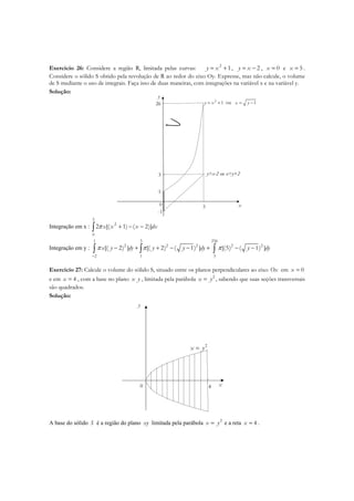Exercício 26: Considere a região R, limitada pelas curvas: 2
1y x= + , 2y x= − , 0x = e 5x = .
Considere o sólido S obtido pela revolução de R ao redor do eixo Oy. Expresse, mas não calcule, o volume
de S mediante o uso de integrais. Faça isso de duas maneiras, com integrações na variável x e na variável y.
Solução:
x5
1
y
3 y=x-2 ou x=y+2
-1
0
26
2
1y x= + 1x y= −ou
Integração em x :
5
2
0
2 [( 1) ( 2)]x x x dxπ + − −∫
Integração em y :
1 3 236
2 2 2 2 2
2 1 3
[( 2) ] [( 2) ( 1) ] [(5) ( 1) ]x y dy y y dy y dyπ π π
−
− + + − − + − −∫ ∫ ∫
Exercício 27: Calcule o volume do sólido S, situado entre os planos perpendiculares ao eixo Ox em 0x =
e em 4x = , com a base no plano x y , limitada pela parábola 2
x y= , sabendo que suas seções transversais
são quadrados.
Solução:
x0 4
y
2
x y=
A base do sólido S é a região do plano xy limitada pela parábola 2
x y= e a reta 4x = .
 