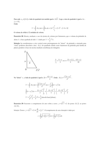 Para cada 0 [0,4]x ∈ o lado do quadrado tem medida igual a 2 x . Logo, a área do quadrado é igual a 4x .
( 0!)x > .
Então
44 4
2 2
0 0 0
( ) 4 2 2 4 2 0 32V A x dx x dx x = = = = ⋅ − ⋅ =∫ ∫
O volume do sólido é 32 unidades de volume.
Exercício 28: Mostre, mediante o uso da técnica do volume por fatiamento, que o volume da pirâmide de
altura h e base quadrada de lado l é dado por 21
3
V l h= .
Solução: Se considerarmos o eixo vertical como prolongamento da “altura” da pirâmide e orientado para
“cima” podemos descobrir a área ( )A x do quadrado obtido como fatiamento da pirâmide pela família de
planos paralelos à base da mesma mediante semelhança de triângulos.
0
h
l/2
x
b
2
2
( ) ( )
2
e
e
h x e h xh h x
b
b h h
− −−
= ⇒ = =
Na “altura” x , o lado do quadrado é igual a
( )
2
e h x
b
h
−
= . Então
2 2
2
( )
( )
e h x
A x
h
−
= .
2 2 2
2
2 2
0 0 0
( )
( ) ( )
h h h
e h x e
V A x dx dx h x dx
h h
−
= = = −∫ ∫ ∫
3 3 3 3
2
0 0
( ) ( ) ( 0)
( )
3 3 3 3
hh
h x h h h h
h x dx
    − − −
− = − = − − − =    
    
∫
2 3
2
2
1 1
(áreada base)(altura)
3 3 3
e h
V e h
h
= = = .
Exercício 29: Encontre o comprimento do arco sobre a curva 3
2y x= + do ponto (0, 2) ao ponto
(4, 10) .
Solução: Temos
1
23 3
2
2
dy
y x x
dx
= + ⇒ = . O comprimento do arco desejado é dado por
( )1
2
4 4
2
3 9
2 4
0 0
1 1s x dx xdx= + = +∫ ∫
 