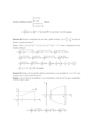 Fazendo a mudança de variável
4
9
4
9
1
0 1
4 10
u x
du dx
x u
x u
 = +

=

= ⇒ =
 = ⇒ =
obtemos
( )3 3
2 2
10
4 4 8 82
9 9 3 27 27
1
10 1 (10 10 1) (31,62 1) 9,07unidadess udu= = ⋅ − = − ≅ − ≅∫
Exercício 30: Encontre o comprimento do arco sobre o gráfico da função
3
1
( )
6 2
x
f x
x
= + do ponto de
abscissa 1 ao ponto de abscissa 3.
Solução: Temos
23 2
1 2 21 1 1
6 2 2 2 2
( ) ´( ) ( )x x
f x x f x x x x− − −
= + ⇒ = − = − . Assim o comprimento do arco
desejado é dado por
2 4 4
4 4 4 4 4 8
4
4 24 8 4
2 2 2 2
3 3 32
2 4 41 1 1
2 4 4 2 4
1 1 1
3 3 3 3
4 42 2 11 1 1
2 4 4 4 2 2
1 1 1 1
3 3 3 3 3
( 1) 22 1 11 1 1 1 1
2 2 2 2
1 1 1 1 1
1 ( ) 1 ( 2 ) 1
2
x x
x x x x x x
x
xx x x
x x x x
s x x dx x x dx dx
dx dx x x dx dx
dx dx dx dx x dx
−
− −
− −
−+ + + +
++ + +
 = + − = + − + = + − + =
 
= + + = = + + = =

= = = = +
∫ ∫ ∫
∫ ∫ ∫ ∫
∫ ∫ ∫ ∫ ∫
3
3
331 1
2 31 1
3 28 141 1 1 1
2 3 3 3 2 3 3
1 unidades
x
x
dx
  = − + =       
 = − + + − = = 
Exercício 31: Calcule a área da superfície obtida ao rotacionarmos o arco do gráfico de ( )f x x= entre
os pontos (1,1) e (4,2) ao redor do eixo Ox.
Solução: A curva é parte de uma parábola e, ao ser rotacionada ao redor do eixo Ox, gera o parabolóide,
conforme a figura a seguir.
x0 1 4
1
2
y
y x=
x0 1 4
y
4 4 4
2 1 1
4 4
1 1 1
2 1 ( ) 2 1 2
dy
dx x
A x dx x dx x dxπ π π= + = + = +∫ ∫ ∫
 