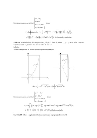 Fazendo a mudança de variável
1
4
5
4
17
4
1
4
u x
du dx
x u
x u
 = +

=

= ⇒ =
 = ⇒ =
temos
( ) ( )
( ) ( )
17
4 17
3 3 34
2 2 2
5
45
4
4 17 5 4 17 17 5 52
3 3 4 4 3 4 4 4 4
4 17 5
3 8 8 6
2 2 ( ) ( )
17 5 17 17 5 5 30,8 unidades quadradas.
A udu u π π
π π
π π = = = − = − =
= − = − ≅
∫
Exercício 32: Considere o arco do gráfico de 3
( )f x x= entre os pontos (1,1) e (2,8). Calcule a área da
superfície obtida ao girarmos esse arco ao redor do eixo Ox.
Solução:
A curva e a superfície de revolução estão representados a seguir.
x0 1 2
1
8
y
y=x3
x0 1 2
1
8
y
y=x3
-1
2 2
3 2 2 3 4
1 1
2 1 (3 ) 2 1 9A x x dx x x dxπ π= + = +∫ ∫
Fazendo a mudança de variável
4
3
1 9
36
1 10
2 145
u x
du x
x u
x u
 = +

 =

= ⇒ =
 = ⇒ =
temos
3 3 3
2 2 2
145
145
2
36 18 3 27 2710
10
27
2 (145 10 ) (145 145 10 10)
(145 12,04 10 3,16) 199,35unidades quadradas
u
A du uπ π π
π
π = = = − = − =
≅ ⋅ − ⋅ ≅
∫
Exercício 33: Esboce a região identificada com a integral imprópria do Exemplo 48.
 
