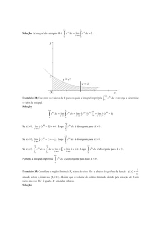 Solução: A integral do exemplo 48 é
0 0
lim 1
b
x x
b
e dx e dx
+∞
− −
→∞
= =∫ ∫ .
x
y
O
1
y = e-x
x = b
Exercício 34: Encontre os valores de k para os quais a integral imprópria
0
kx
e dx
+∞
∫ converge e determine
o valor da integral.
Solução:
1 1 1
0
0 0
lim lim lim ( 1)
b
bkx kx kx kx kb
k k kb b b
e dx e dx e e e
+∞
→∞ →∞ →∞
= = = −∫ ∫
Se 0k > , 1lim ( 1)kb
kb
e
→∞
− = +∞ . Logo
0
kx
e dx
+∞
∫ é divergente para 0k > .
Se 0k < , 1 1
lim ( 1)kb
k kb
e
→∞
− = − . Logo
0
kx
e dx
+∞
∫ é divergente para 0k > .
Se 0k = , ]0
0 0
lim lim
bkx
b b
e dx dx x b
+∞ +∞
→∞ →∞
= = = = +∞∫ ∫ . Logo
0
kx
e dx
+∞
∫ é divergente para 0k = .
Portanto a integral imprópria
0
kx
e dx
+∞
∫ é convergente para todo 0k < .
Exercício 35: Considere a região ilimitada R, acima do eixo Ox e abaixo do gráfico da função
1
( )f x
x
=
situado sobre o intervalo +∞[1, ). Mostre que o volume do sólido ilimitado obtido pela rotação de R em
torno do eixo Ox é igual a π unidades cúbicas.
Solução:
 