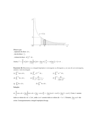 x
y
O 1
1
dx
y = 1/x
Observe que:
. espessura do disco: dx ;
. raio do disco: 1
x
;
. volume do disco: 21
( )x
dxπ ⋅ .
Assim, 2 2
1 1 1 1
1
1 1
lim lim lim( 1)
b
b
bx x xb b b
V dx dxπ π π π π
+∞
→∞ →∞ →∞
= = = = − − =∫ ∫ .
Exercício 36: Determine se a integral imprópria é convergente ou divergente e, no caso de ser convergente,
calcule o valor da integral.
(a)
0
senx dx
+∞
∫ ; (b)
20
5 x
x dx−
−∞∫ ; (c)
0
x
xe dx
+∞ −
∫ ;
(d)
1
lnx dx
+∞
∫ ; (e)
4
20 2 3
dx
x x− −∫ ; (f)
( )2
lne
dx
x x
+∞
∫ ;
(g)
0
ln
e
x dx∫ ; (h)
0
lnx dx
+∞
∫ .
Solução:
a) ]0
0 0
sen lim sen lim cos lim(cos cos0) lim(1 cos )
b
b
b b b b
x dx x dx x b b
+∞
→∞ →∞ →∞ →∞
= = − = − − = −∫ ∫ . Como b assume
todos os valores de nπ e 2nπ , então cosb assume todos os valores de 1− a 1 . Portanto, lim cos
b
b
→∞
não
existe. Consequentemente a integral imprópria diverge.
 