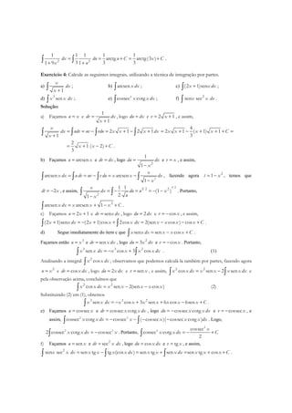 2 2
1 1 1 1 1
arctg arctg(3 )
3 3 31 9 1
dx du u C x C
x u
= = + = +
+ +∫ ∫ .
Exercício 4: Calcule as seguintes integrais, utilizando a técnica de integração por partes.
a)
1
x
dx
x +∫ ; b) arcsenx dx∫ ; c) (2 1)senx x dx+∫ ;
d) 3
senx x dx∫ ; e) 2
cossec cotgx x dx∫ ; f) 2
sen secx x dx∫ .
Solução:
a) Façamos u x= e
1
1
dv dx
x
=
+
, logo du dx= e 2 1v x= + , e assim,
2 1 2 1
1
x
dx udv uv vdu x x x dx
x
= = − = + − +
+∫ ∫ ∫ ∫
4
2 1 ( 1) 1
3
x x x x C= + − + + + =
2
1 ( 2)
3
x x C= + − + .
b) Façamos arcsenu x= e dv dx= , logo
2
1
1
du dx
x
=
−
e v x= , e assim,
2
arcsen arcsen
1
x
x dx u dv uv v du x x dx
x
= = − = −
−
∫ ∫ ∫ ∫ , fazendo agora 2
1t x= − , temos que
2dt x= − , e assim,
1 2
1 2 2
2
1 1
(1 )
21
x
dx du u x
ux
= − = = − −
−
∫ ∫ . Portanto,
2
arcsen arcsen 1x dx x x x C= + − +∫ .
c) Façamos 2 1u x= + e sendv x dx= , logo 2du dx= e cosv x= − , e assim,
(2 1)sen (2 1)cos 2cos 2(sen cos ) cosx x dx x x x dx x x x x C+ = − + + = − − +∫ ∫ .
d) Segue imediatamente do item c que sen sen cosx x dx x x x C= − +∫ .
Façamos então 3
u x= e sendv x dx= , logo 2
3du x dx= e cosv x= − . Portanto,
3 3 2
sen cos 3 cosx x dx x x x x dx= − +∫ ∫ . (1)
Analisando a integral 2
cosx x dx∫ , observamos que podemos calculá-la também por partes, fazendo agora
2
u x= e cosdv x dx= , logo 2du x dx= e senv x= , e assim, 2 2
cos sen 2 senx x dx x x x x dx= −∫ ∫ e
pela observação acima, concluímos que
2 2
cos sen 2(sen cos )x x dx x x x x x= − −∫ (2)
Substituindo (2) em (1), obtemos
3 3 2
sen cos 3 sen 6 cos 6senx x dx x x x x x x x C= − + + − +∫ .
e) Façamos cossecu x= e cossec cotgdv x x dx= , logo cossec cotgdu x x dx= − e cossecv x= − , e
assim, 2 2
cossec cotg cossec ( cossec )( cossec cotg )x x dx x x x x dx= − − − −∫ ∫ . Logo,
2 2
2 cossec cotg cossecx x dx x= −∫ . Portanto,
2
2 cossec
cossec cotg
2
x
x x dx C= − +∫
f) Façamos senu x= e 2
secdv x dx= , logo cosdu x dx= e tgv x= , e assim,
2
sen sec sen tg tg (cos ) sen tg sen sen tg cosx x dx x x x x dx x x x dx x x x C= − = + = + +∫ ∫ ∫ .
 