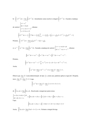 b)
2 2
0 0
5 lim 5x x
a
a
x dx x dx− −
→−∞
−∞
=∫ ∫ . Inicialmente vamos resolver a integral
2
0
5 x
a
x dx−
∫ . Fazendo a mudança
de variável
2
2
2
0 0
u x
du xdx
x a u a
x u
 = −

= −

= ⇒ = −
 = ⇒ =
obtemos
22 2 20
2
2
0 0
0
5 5 51 1 1 1 1
2 2 ln5 2 ln5 ln5 ln 25 ln 25
5 5 ( ( ) (1 5 ) (5 1)
u a
x u a a
a
a a
x dx du
−
− − −
−
−
= − = − = − − = − − = −∫ ∫
Portanto,
2 2
0
1 1
ln 25 ln 25
5 lim [ (5 1)]x a
a
x dx− −
→−∞
−∞
= − = −∫
c) x
xe−
0 0
lim
b
x x
b
xe dx xe dx
+∞
− −
→∞
=∫ ∫ . Fazendo a mudança de variável x x
u x du dx
dv e v e− −
= − ⇒ =

= ⇒ = −
obtemos
x x x x x x x
xe dx xe e dx xe e dx xe e− − − − − − −
= − − − = − + = − −∫ ∫ ∫ .
Portanto,
0
0
( 1) (0 1) 1
b
bx x x b b b
xe dx xe e e b be e− − − − − −= − − = − − − − = − − +∫ .
Assim,
1
0
lim( 1) lim lim 1b b
x b b b
e eb b b
xe dx be e
+∞
− − − −
→∞ →∞ →∞
= − − + = − +∫ .
Observe que lim b
b
eb
−
→∞
é uma indeterminação do tipo ∞
∞
e, neste caso, podemos aplicar a regra de L´Hospital,
isto é, 1
lim lim 0b b
b
e eb b
− −
→∞ →∞
= = . Logo,
1
0
lim lim 1 0 0 1 1b b
x b
e eb b
xe dx
+∞
− −
→∞ →∞
= − + = − + =∫ .
d)
1 1
ln lim ln
b
b
x dx x dx
+∞
→∞
=∫ ∫ . Resolvendo a integral por partes temos
1
ln x
u x du dx
dv dx v x
 = ⇒ =

= ⇒ =
e 1
ln ln ln lnx
x dx x x x dx x x dx x x x= − = − = −∫ ∫ ∫ .
Logo,
]1
1
ln ln ln (0 1) ln 1
b
b
x dx x x x b b b b b b= − = − − − = − +∫
Assim,
1
ln lim( ln 1)
b
x dx b b b
+∞
→∞
= − + = +∞∫ . Portanto a integral diverge.
 