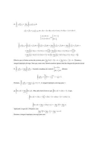 e) 2
4 4
1
( 1)( 3)2 3
limdx
x xx x a
a
dx+ −− − →−∞
−∞
=∫ ∫
1
1 3 ( 1)( 3)
( 3) ( 1) 1 ( ) 3 1A B
x x x x
A x B x A B x A B+ − + −
+ = ⇔ − + + = ⇔ + − + =
1
4
1
4
0
3 1
AA B
A B B
 = −+ = 
⇒ 
− + = = 
( ) ( )
( )
1 1 1 1 1 1 1 1
4 4 4 4 4 4 4 4
2
4 3 4 4
1 3 1 3 1 3 1 32 3 3 3
0 0 3 0
41 1
4 403 3
1
43
( ) ( ) lim ( ) lim ( )
lim ( ln| 1| ln| 3| lim ( ln| 1| ln| 3
lim ( ln| 1| ln| 3| ln3
b
dx
x x x x x x x xx x b a
a
b
ab a
b
dx dx dx dx
x x x x
b b
− +
− +
−
− − − −
+ − + − + − + −− − → →
→ →
→
= + + + = + + + =
 = − + + + + − + + + = 
= − + + + −
∫ ∫ ∫ ∫ ∫
( )1
43
lim ( ln5 ln| 1| ln| 3| .
a
a a+
→
+ − + + − −
Observe que os limites acima não existem, pois
3
lim ln| 3|
b
b−
→
− = −∞ e
3
lim ln| 3|
a
a+
→
− = −∞ . Portanto a
integral imprópria diverge. Note que, neste caso, bastaria analisar apenas uma das integrais da parcela inicial.
f) 2 2
(ln ) (ln )
lim
b
dx dx
x x x xb
e e
+∞
→∞
=∫ ∫ . Fazendo a mudança de variável 1
ln
x
u x
du dx
=

=
obtemos
2 2
ln
ln1 1
ln(ln ) 1
1
1
b b
bdx du
u bx x u
e
= = − = − +∫ ∫ .
Portanto, 2
1
ln(ln )
lim( 1) 1dx
bx x b
e
+∞
→∞
= − + =∫ . A integral imprópria converge para 1.
g)
0
0
ln lim ln
e e
x dx x dx
ε
ε
+
→
=∫ ∫ . Mas, pelo ítem d) tem-se que ln (ln 1)x dx x x= −∫ . Logo,
]2
0
ln (ln 1) (ln 1) (ln 1) ln
e
x dx x x e eε
ε ε ε ε ε= − = − − − = − +∫
1
ln
0 0 0
0
ln lim ( ln ) lim lim
e
x dx ε
ε
ε ε ε
ε ε ε ε+ + +
→ → →
= − + = − +∫ .
Aplicando a regra de L´Hospital, vem
1
1 1
2
ln
0 0 0
lim lim lim 0ε
ε ε
ε
ε ε ε
ε+ + +−→ → →
= = − =
Portanto a integral imprópria converge para zero.
 