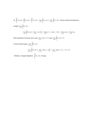 h)
0
0 0
ln ln ln lim ln lim ln
e e b
a b
e a e
x dx x dx x dx x dx x dx+
+∞ +∞
→ →+∞
= + = +∫ ∫ ∫ ∫ ∫ . Vamos calcular inicialmente a
integral
0
lim ln
e
a
a
x dx+
→ ∫ .
]0 0 0 0 0
lim ln lim ln lim [ 0 (ln 1)] lim ln lim ln
e
e
aa a a a a
a
x dx x x e a a a a a+ + + + +
→ → → → →
= = ⋅ − − = − +∫
Pela resolução do item g), tem-se que
0
lim ln 0
a
a a+
→
= . Logo
0
lim ln 0
e
a
a
x dx+
→
=∫ .
Vamos calcular agora lim ln
b
b
e
x dx
→+∞ ∫
]lim ln lim (ln 1) lim (ln 1) 0
b
b
eb b b
e
x dx x x b b e
→+∞ →+∞ →+∞
= − = − − ⋅ = +∞∫ .
Portanto, a integral imprópria
0
lnx dx
+∞
∫ diverge.
 