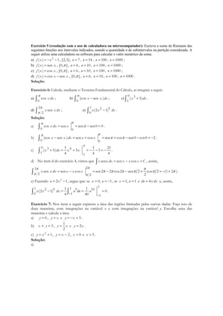 Exercício 5 (resolução com o uso de calculadora ou microcomputador): Escreva a soma de Riemann das
seguintes funções nos intervalos indicados, usando a quantidade n de subintervalos na partição considerada. A
seguir utilize uma calculadora ou software para calcular o valor numérico da soma.
a) 2
( ) 1f x x= − − , [2,5], 7n = , 14n = , 100n = , 1000n = ;
b) ( ) senf x x= , [0, ]π , 6n = , 10n = , 100n = , 1000n = ;
c) ( ) cosf x x= , [0, ]π , 6n = , 10n = , 100n = , 1000n = ;
d) ( ) cos senf x x x= − , [0, ]π , 6n = , 10n = , 100n = , 1000n = .
Solução:
Exercício 6: Calcule, mediante o Teorema Fundamental do Cálculo, as integrais a seguir.
a)
0
cos x dx
π
∫ ; b)
0
(cos sen )x x dx
π
−∫ ; c)
0 3
1
( 5)x dx+∫ .
d)
2
2
senx x dx
π
π∫ ; e)
1 2 9
0
(2 1)x x dx−∫ .
Solução:
a)
0 0
cos sen sen sen0 0x dx x= = − =∫
ππ
π .
b)
0 0
(cos sen ) sen cos sen cos sen0 cos0 2x x dx x x− = + = + − − = −∫
ππ
π π .
c)
00 3 4
1 1
1 1 21
( 5) 5 5
4 4 4
x dx x x+ = + = − − = −∫ .
d) No item d do exercício 4, vimos que sen sen cosx x dx x x x C= − +∫ , assim,
22
2 2
sen sen cos sen2 2 cos2 sen 2 cos 2 (1 2 )
2
x x dx x x x
ππ
π π
π
π π π π π π= − = − − + = − +∫ .
e) Fazendo 2
2 1u x= − , segue que: se 0, 1x u= = − , se 1, 1x u= = e 4du x dx= e, assim,
11 12 9 9 10
0 1 1
1 1
(2 1) 0
4 40
x x dx u du u
− −
− = = =∫ ∫ .
Exercício 7: Nos itens a seguir expresse a área das regiões limitadas pelas curvas dadas. Faça isso de
duas maneiras, com integrações na variável x e com integrações na variável y. Escolha uma das
maneiras e calcule a área.
a) 0y = , y x= e 5y x= − + .
b) 3x y+ = ,
1
2
y x= e 2y x= .
c) 2
1y x= + , 2y x= − , 0x = e 5x = .
Solução:
a)
 