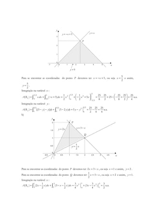 P
x
y
0y =
y x=5y x= − +
Para se encontrar as coordenadas do ponto P devemos ter 5x x= − + , ou seja
5
2
x = e assim,
5
2
y = .
Integração na variável x :
5
5 25 2 5 2 2
0 5 2 0
5 2
1 1 25 25 25 25 25
( ) ( 5) 5 25 u.a.
2 2 8 2 8 2 4
xA R x dx x dx x x x
   
= + − + = + − + = − + − − + =   
   
∫ ∫
Integração na variável y :
5 25 2 5 2 2
0 0 0
25 25 25
( ) [(5 ) ] (5 2 ) 5 u.a.
2 4 4
yA R y y dy y dy y y= − − = − = − = − =∫ ∫
b)
y
x
P
Q
3y x= −
1
2
y x=
2y x=
Para se encontrar as coordenadas do ponto P devemos ter 2 3x x= − , ou seja 1x = e assim, 2y = .
Para se encontrar as coordenadas do ponto Q devemos ter
1
3
2
x x= − , ou seja 2x = e assim, 1y = .
Integração na variável x :
1 21 2 2 2
0 1 10
1 1 3 3 3
( ) (2 ) (3 ) (3 )
2 2 4 4 2
xA R x x dx x x dx x x x= − + − − = + − =∫ ∫ u.a.
 