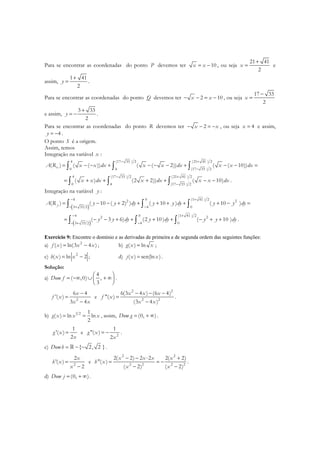Para se encontrar as coordenadas do ponto P devemos ter 10x x= − , ou seja
21 41
2
x
+
= e
assim,
1 41
2
y
+
= .
Para se encontrar as coordenadas do ponto Q devemos ter 2 10x x− − = − , ou seja
17 33
2
x
−
=
e assim,
3 33
2
y
+
= − .
Para se encontrar as coordenadas do ponto R devemos ter 2x x− − = − , ou seja 4x = e assim,
4y = − .
O ponto S é a origem.
Assim, temos
Integração na variável x :
4 (17 33 ) 2 (21 41 ) 2
0 4 (17 33 ) 2
( ) ( ( )) ( ( 2)) ( ( 10))xA R x x dx x x dx x x dx
− +
−
= − − + − − − + − − =∫ ∫ ∫
4 (17 33 ) 2 (21 41 ) 2
0 4 (17 33 ) 2
( ) (2 2)) ( 10)x x dx x dx x x dx
− +
−
= + + + + − −∫ ∫ ∫ .
Integração na variável y :
( )
4 0 (1 41 ) 22 2
3 33 2 4 0
( ) ( 10 ( 2) ) ( 10 ) ( 10 )yA R y y dy y y dy y y dy
− +
− + −
= − − + + + + + + − =∫ ∫ ∫
( )
4 0 (1 41 ) 22 2
3 33 2 4 0
( 3 6) (2 10 ) ( 10 )y y dy y dy y y dy
− +
− + −
= − − + + + + − + +∫ ∫ ∫ .
Exercício 9: Encontre o domínio e as derivadas de primeira e de segunda ordem das seguintes funções:
a) 2
( ) ln(3 4 )f x x x= − ; b) ( ) lng x x= ;
c) 2
( ) ln 2h x x= − ; d) ( ) sen(ln )j x x= .
Solução:
a)
4
( ,0) ,
3
Dom f
 
= −∞ ∪ + ∞ 
 
.
2
6 4
'( )
3 4
x
f x
x x
−
=
−
e
2 2
2 2
6(3 4 ) (6 4)
"( )
(3 4 )
x x x
f x
x x
− − −
=
−
.
b) 1 2 1
( ) ln ln
2
g x x x= = , assim, (0, )Dom g = + ∞ .
1
'( )
2
g x
x
= e 2
1
"( )
2
g x
x
= − .
c) { 2, 2 }Domh = − − .
2
2
'( )
2
x
h x
x
=
−
e
2 2
2 2 2 2
2( 2) 2 2 2( 2)
"( )
( 2) ( 2)
x x x x
h x
x x
− − ⋅ +
= = −
− −
.
d) (0, )Dom j = + ∞ .
 