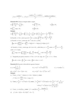 cos(ln )
'( )
x
j x
x
= e 2 2
1
sen(ln ) cos(ln )
sen(ln ) cos(ln )
"( )
x x x
x xxj x
x x
− −
+
= = − .
Exercício 10: Calcule as integrais dadas a seguir.
a)
2 1 1
6 3
x
dx
x x
− + 
+ 
 
∫ ; b) ∫
2
1
ln x
dx
x
; c) tg x dx∫ ;
d) ∫
2
4
cotg x dx
π
π
; e) lnx dx∫ .
Solução:
a)
ln2 1 1 1 1 1 1 1
6 3 3 6 3 3 2 3 2
xx x
dx dx dx C
x x x x x
− +   
+ = − + + = − + = − + +   
   
∫ ∫ ∫ .
b) Fazendo lnu x= , temos que
1
du dx
x
= e, assim,
2 2
2
1
ln ln ln 2
2 2
x x
dx
x
= =∫ .
c) Fazendo cosu x= , temos que sendu x dx= − e, assim,
sen
tg ln
cos
x du
x dx dx u C
x u
= = − = − + =∫ ∫ ∫ ln cos ln secx x C− = + .
d) Fazendo senu x= , temos que: cosdu x dx= , e além disso, se
4
x
π
= , então
2
2
u = ; se
2
x
π
= ,
então 1u = . Assim,
( )
1
2 2 1
4 4 2 2 2 2
cos 2 ln2
cotg ln ln1 ln
sen 2 2
x du
x dx dx u
x u
π π
π π
= = = = − =∫ ∫ ∫ .
e) Integrando por partes, tomemos lnu x= e dv dx= , logo,
1
du dx
x
= e v x= . Assim,
1
ln ln ln lnx dx x x x dx x x dx x x x C
x
= − = − = − +∫ ∫ ∫ .
Exercício 11: Encontre a derivada das seguintes funções:
a) ln
sen
x
x
y
x
 
=  
 
; b) 2 10
( 1) ln 3 2y x x= − + ; c) 2
cos(ln )y x= ;
d) 2
(2 3 7)(5 4)y x x x= − − − ; e) 2 21 15
(2 3 7) (5 4)y x x x= − − − .
Solução:
a) Como ln ln(sen ) ln ln(sen )x
y x x x x x= − = − , temos:
cos
' ln 1 ln cotg 1
sen
x
y x x x
x
= + − = − + .
b) Como 2 101
( 1) ln(3 2)
2
y x x= − + , temos: 2 9 2 101 1 3
' 10( 1) 2 ln(3 2) ( 1)
2 2 3 2
y x x x x
x
= − + + − =
+
2 10
2 9 ( 1)3
10 ( 1) ln(3 2)
2 3 2
x
x x x
x
−
= − + +
+
.
c) Como cos(2ln )y x= , temos:
2
2sen(ln )2
' sen(2ln )
x
y x
x x
= − = − .
d) 2
' (4 3)(5 4) 5(2 3 7)y x x x x= − − + − − .
 