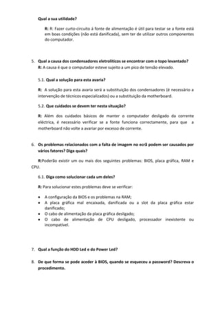 Qual a sua utilidade?

      R: R: Fazer curto-circuito á fonte de alimentação é útil para testar se a fonte está
      em boas condições (não está danificada), sem ter de utilizar outros componentes
      do computador.



5. Qual a causa dos condensadores eletrolíticos se encontrar com o topo levantado?
   R: A causa é que o computador esteve sujeito a um pico de tensão elevado.

   5.1. Qual a solução para esta avaria?

   R: A solução para esta avaria será a substituição dos condensadores (é necessário a
   intervenção de técnicos especializados) ou a substituição da motherboard.

   5.2. Que cuidados se devem ter nesta situação?

   R: Além dos cuidados básicos de manter o computador desligado da corrente
   eléctrica, é necessário verificar se a fonte funciona correctamente, para que a
   motherboard não volte a avariar por excesso de corrente.


6. Os problemas relacionados com a falta de imagem no ecrã podem ser causados por
   vários fatores? Diga quais?

   R:Poderão existir um ou mais dos seguintes problemas: BIOS, placa gráfica, RAM e
CPU.

   6.1. Diga como solucionar cada um deles?

   R: Para solucionar estes problemas deve se verificar:

      A configuração da BIOS e os problemas na RAM;
      A placa gráfica mal encaixada, danificada ou a slot da placa gráfica estar
      danificado;
      O cabo de alimentação da placa gráfica desligado;
      O cabo de alimentação de CPU desligado, processador inexistente ou
      incompatível.




7. Qual a função do HDD Led e do Power Led?

8. De que forma se pode aceder à BIOS, quando se esqueceu a password? Descreva o
   procedimento.
 