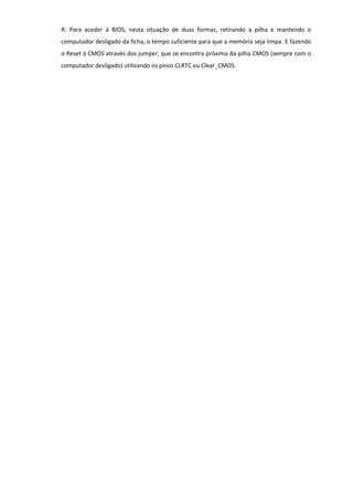 R: Para aceder á BIOS, nesta situação de duas formas, retirando a pilha e mantendo o
computador desligado da ficha, o tempo suficiente para que a memória seja limpa. E fazendo
o Reset à CMOS através dos jumper, que se encontra próxima da pilha CMOS (sempre com o
computador desligado) utilizando os pinos CLRTC ou Clear_CMOS.
 