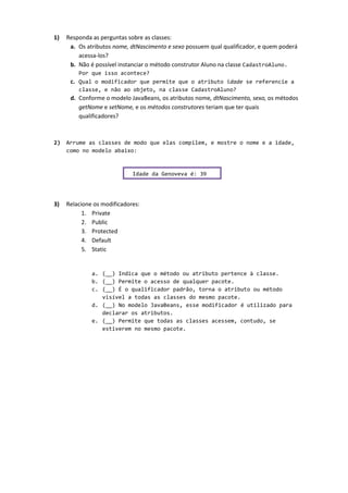 1) Responda as perguntas sobre as classes:
a. Os atributos nome, dtNascimento e sexo possuem qual qualificador, e quem poderá
acessa-los?
b. Não é possível instanciar o método construtor Aluno na classe CadastroAluno.
Por que isso acontece?
c. Qual o modificador que permite que o atributo idade se referencie a
classe, e não ao objeto, na classe CadastroAluno?
d. Conforme o modelo JavaBeans, os atributos nome, dtNascimento, sexo, os métodos
getNome e setNome, e os métodos construtores teriam que ter quais
qualificadores?
2) Arrume as classes de modo que elas compilem, e mostre o nome e a idade,
como no modelo abaixo:
3) Relacione os modificadores:
1. Private
2. Public
3. Protected
4. Default
5. Static
a. (__) Indica que o método ou atributo pertence à classe.
b. (__) Permite o acesso de qualquer pacote.
c. (__) É o qualificador padrão, torna o atributo ou método
visível a todas as classes do mesmo pacote.
d. (__) No modelo JavaBeans, esse modificador é utilizado para
declarar os atributos.
e. (__) Permite que todas as classes acessem, contudo, se
estiverem no mesmo pacote.
Idade da Genoveva é: 39
 