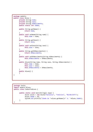 package modelo;
public class Aluno {
private String nome;
private String sexo;
private String dtNascimento;
public static int idade;
public String getNome() {
return nome;
}
public void setNome(String nome) {
this.nome = nome;
}
public String getSexo() {
return sexo;
}
public void setSexo(String sexo) {
this.sexo = sexo;
}
public String getDtNascimento() {
return dtNascimento;
}
public void setDtNascimento(String dtNascimento) {
this.dtNascimento = dtNascimento;
}
public Aluno(String nome, String sexo, String dtNascimento) {
this.nome = nome;
this.sexo = sexo;
this.dtNascimento = dtNascimento;
}
public Aluno() {
}
}
package teste;
import modelo.Aluno;
public class CadastroAluno {
public static void main(String[] args) {
Aluno aluno = new Aluno("Genoveva", "Feminino", "06/04/1975");
Aluno.idade = 39;
System.out.println("Idade da "+aluno.getNome()+" é: "+Aluno.idade);
}
}
 
