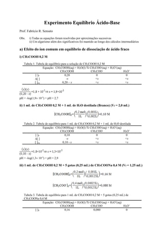 Experimento Equilíbrio Ácido-Base
Prof. Fabrício R. Sensato
Obs. i) Todas as equações foram resolvidas por aproximações sucessivas
ii) Um algarismo além dos significativos foi mantido ao longo dos cálculos intermediários
a) Efeito do íon comum em equilíbrio de dissociação de ácido fraco
i) CH3COOH 0,2 M
Tabela 1. Tabela de equilíbrio para a solução de CH3COOH 0,2 M
Equação: CH3COOH(aq) + H2O(l)  CH3COO-
(aq) + H3O+
(aq)
CH3COOH CH3COO-
H3O+
[ ]0 0,20 0 0
[ ] -x +x +x
[ ]eq 0,20 – x +x +x
pH = -log(1,9 10-3
) = pH = 2,7
ii) 1 mL de CH3COOH 0,2 M + 1 mL de H2O destilada (Branco) (Vf = 2,0 mL)
Tabela 2. Tabela de equilíbrio para 1 mL de CH3COOH 0,2 M + 1 mL de H2O destilada
Equação: CH3COOH(aq) + H2O(l)  CH3COO-
(aq) + H3O+
(aq)
CH3COOH CH3COO-
H3O+
[ ]0 0,10 0 0
[ ] -x +x +x
[ ]eq 0,10 - x +x +x
pH = -log(1,3 10-3
) = pH = 2,9
iii) 1 mL de CH3COOH 0,2 M + 5 gotas (0,25 mL) de CH3COONa 0,4 M (Vf = 1,25 mL)
Tabela 3. Tabela de equilíbrio para 1 mL de CH3COOH 0,2 M + 5 gotas (0,25 mL) de
CH3COONa 0,4 M
Equação: CH3COOH(aq) + H2O(l)  CH3COO-
(aq) + H3O+
(aq)
CH3COOH CH3COO-
H3O+
[ ]0 0,16 0,080 0
 
