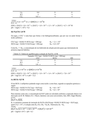 [ ]0 0,4 0 0
[ ] -x +x +x
[ ]eq 0,4 - x +x +x
[OH-
]  [H3O+
]= 1,0  10-14
 [H3O+
] = 1,0  10-14
 1,5  10-5
 [H3O+
] = 6,7  10-6
M
pH = -log(6,7  10-6
) = 9,2
iii) Na2CO3 1,0 M
Em água, o CO3
2-
é uma base que forma o íon hidrogenocarbonato, que por sua vez pode formar o
ácido carbônico:
CO3
2-
(aq) + H2O(l)  HCO3
-
(aq) + OH-
(aq) Kb1 = 2,1  10-4
HCO3
-
(aq) + H2O(l)  H2CO3(aq) + OH-(aq) Kb2 =2,4 10-8
Como Kb1 >> Kb2, a concentração do íon hidróxido da solução provém quase que inteiramente da
primeira etapa de hidrólise.
Tabela 15. Tabela de equilíbrio para a solução de Na2CO3 1,0 M
Equação: CO3
2-
(aq) + H2O(l)  HCO3
-
(aq) + OH-
(aq)
CO3
2-
HCO3
-
OH-
[ ]0 1,0 0 0
[ ] -x +x +x
[ ]eq 1,0 – x +x +x
[OH-
]  [H3O+
]= 1,0  10-14
 [H3O+
] = 1,0  10-14
 1,4  10-2
 [H3O+
] = 7,0  10-13
pH = -log(7,0  10-13
)  pH = 12,2
iv) HCO3
- 0,5 M
O íon HCO3
-
é anfiprótico podendo reagir como ácido e como base, segundo as equações químicas a
seguir:
HCO3
-
(aq) + H2O(l)  CO3
2-
(aq) + H3O+
(aq) Ka = 4,8  10-11
HCO3
-
(aq) + H2O(l)  H2CO3(aq) + OH-
(aq) Kb = 4,2  10-8
Para sistemas como este, a concentração de H3O+
pode ser calculada conforme a expressão abaixo (ver
derivação em B. M. Mahan e R. J. Myers, Química: um curso universitário, 4ed, 2003, Edgar Blucher,
p133)
K1 é a primeira constante de ionização de H2CO3 (H2CO3(aq) +H2O(l)  HCO3
-
(aq) + H3O+
(aq)),
igual a 4,2  10-7
). A relação entre Kb e K1 é Kb = Kw/K1. Outrossim, K2 = Ka.
Assim,
pH = -log(4,8 10-9
) = pH = 8,3
 
