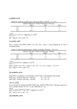 v) KHSO4 1,0 M
Tabela 16. Tabela de equilíbrio para a solução de HSO4
-
1,0 M (K2 = 1,2 10-2
)
Equação: HSO4
-
(aq) + H2O(l)  SO4
2-
(aq) + H3O+
(aq)
HSO4
-
SO4
2-
H3O+
[ ]0 1,0 0 0
[ ] -x +x +x
[ ]eq 1,0 - x +x +x
pH = -log(1,0  10-1
)  pH =1,0
vi) Na3PO4 1,0M
Para o sistema PO4
3-
/HPO4
2-
/H2PO4
-
, Kb1>>Kb2>>Kb3. Assim, a fonte predominate de H3O+
é
controlada por Kb1.
Tabela 17. Tabela de equilíbrio para a solução de Na3PO4 1,0 M (Kb1 = 2,8  10-2
)
Equação: PO4
3-
(aq) + H2O(l)  HPO4
2-
(aq) + OH-
(aq)
PO4
3-
HPO4
2-
OH-
[ ]0 1,0 0 0
[ ] -x +x +x
[ ]eq 1,0 - x +x +x
[OH-
]  [H3O+
]= 1,0  10-14
 [H3O+
] = 1,0  10-14
 1,5  10-1
 [H3O+
] = 6,5  10-14
pH = -log(6,5  10-14
)  pH = 13,2
vii) Na2HPO3 1,0 M
O íon HPO3
2-
é anfiprótico e a concentração de H3O+
pode ser determinada como em (iv),
HPO4
2-
(aq) + H2O(l)  PO4
3-
(aq) + H3O+
(aq) Ka = 3,6  10-13
HPO4
2-
(aq) + H2O(l) H2PO4
-
(aq) + OH-
(aq) Kb = 1,6  10-7
K1 é a constante de ionização de H2PO4
-
(H2PO4
-
(aq) +H2O(l)  HPO4
2-
(aq) + H3O+
(aq)), igual a 6,2 
10-8
). A relação entre Kb e K1 é K1 = Kw/Kb. Outrossim, K2 = Ka.
Assim,
pH = -log(1,5 10-10
) = pH = 9,8
viii) NaH2PO4 1,0 M
 