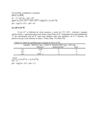 O íon H2PO4
-
é anfiprótico e, portanto,
K1 = 7,5 10-3
; K2 = 6,8  10-8
pH = -log(2,5 10-5
) = pH = 4,6
ix) AlCl3 0,5 M
O íon Al3+
se hidrolisa de várias maneiras e, assim, Ka (7,9 10-6
) - referente à equação
química abaixo - representa apenas uma destas várias fontes de H+
, respondento por aproximadamente
1/3 da concentração total de H+
(para mais detalhes sobre este equilíbrio, ver S. J. Hawkes, All
positive ions give acid solutions in water, J. Chem. Educ. 73 (1996) 516)
Tabela 18. Tabela de equilíbrio para a solução de AlCl3 0,5 M
Equação: Al(H2O)6
3+
(aq) + H2O(l)  Al(H2O)5(OH)2+
(aq) + H3O+
(aq)
Al(H2O)6
3+
Al(H2O)5(OH)2+
H3O+
[ ]0 0,50 0 0
[ ] -x +x +x
[ ]eq 0,50 – x +x +x
pH = -log(2,0  10-3
) = pH = 2,7.
 