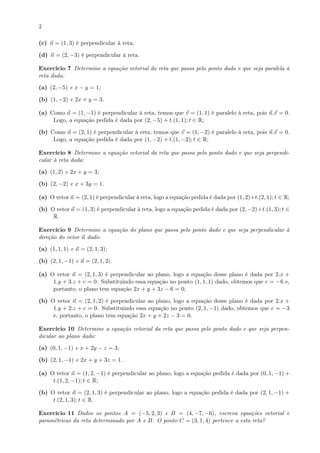 2
(c) n = (1, 3) é perpendicular à reta;
(d) n = (2, −3) é perpendicular à reta.
Exercício 7 Determine a equação vetorial da reta que passa pelo ponto dado e que seja paralela à
reta dada:
(a) (2, −5) e x − y = 1;
(b) (1, −2) e 2x + y = 3.
(a) Como n = (1, −1) é perpendicular à reta, temos que v = (1, 1) é paralelo à reta, pois n.v = 0.
Logo, a equação pedida é dada por (2, −5) + t.(1, 1); t ∈ R;
(b) Como n = (2, 1) é perpendicular à reta, temos que v = (1, −2) é paralelo à reta, pois n.v = 0.
Logo, a equação pedida é dada por (1, −2) + t.(1, −2); t ∈ R;
Exercício 8 Determine a equação vetorial da reta que passa pelo ponto dado e que seja perpendi-
cular à reta dada:
(a) (1, 2) e 2x + y = 3;
(b) (2, −2) e x + 3y = 1.
(a) O vetor n = (2, 1) é perpendicular à reta, logo a equação pedida é dada por (1, 2)+t.(2, 1); t ∈ R;
(b) O vetor n = (1, 3) é perpendicular à reta, logo a equação pedida é dada por (2, −2)+t.(1, 3); t ∈
R.
Exercício 9 Determine a equação do plano que passa pelo ponto dado e que seja perpendicular à
direção do vetor n dado:
(a) (1, 1, 1) e n = (2, 1, 3);
(b) (2, 1, −1) e n = (2, 1, 2).
(a) O vetor n = (2, 1, 3) é perpendicular ao plano, logo a equação desse plano é dada por 2.x +
1.y + 3.z + c = 0. Substituindo essa equação no ponto (1, 1, 1) dado, obtemos que c = −6 e,
portanto, o plano tem equação 2x + y + 3z − 6 = 0;
(b) O vetor n = (2, 1, 2) é perpendicular ao plano, logo a equação desse plano é dada por 2.x +
1.y + 2.z + c = 0. Substituindo essa equação no ponto (2, 1, −1) dado, obtemos que c = −3
e, portanto, o plano tem equação 2x + y + 2z − 3 = 0.
Exercício 10 Determine a equação vetorial da reta que passa pelo ponto dado e que seja perpen-
dicular ao plano dado:
(a) (0, 1, −1) e x + 2y − z = 3;
(b) (2, 1, −1) e 2x + y + 3z = 1.
(a) O vetor n = (1, 2, −1) é perpendicular ao plano, logo a equação pedida é dada por (0, 1, −1) +
t.(1, 2, −1); t ∈ R;
(b) O vetor n = (2, 1, 3) é perpendicular ao plano, logo a equação pedida é dada por (2, 1, −1) +
t.(2, 1, 3); t ∈ R.
Exercício 11 Dados os pontos A = (−5, 2, 3) e B = (4, −7, −6), escreva equações vetorial e
paramétricas da reta determinada por A e B. O ponto C = (3, 1, 4) pertence a esta reta?
 