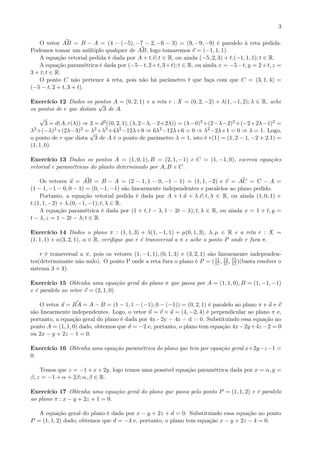 3
O vetor AB = B − A = (4 − (−5), −7 − 2, −6 − 3) = (9, −9, −9) é paralelo à reta pedida.
Podemos tomar um múltiplo qualquer de AB, logo tomaremos v = (−1, 1, 1).
A equação vetorial pedida é dada por A + t.v; t ∈ R, ou ainda (−5, 2, 3) + t.(−1, 1, 1); t ∈ R.
A equação paramétrica é dada por (−5−t, 2+t, 3+t); t ∈ R, ou ainda x = −5−t, y = 2+t, z =
3 + t; t ∈ R.
O ponto C não pertence à reta, pois não há parâmetro t que faça com que C = (3, 1, 4) =
(−5 − t, 2 + t, 3 + t).
Exercício 12 Dados os pontos A = (0, 2, 1) e a reta r : X = (0, 2, −2) + λ(1, −1, 2); λ ∈ R, ache
os pontos de r que distam
√
3 de A.
√
3 = d(A, r(λ)) ⇒ 3 = d2((0, 2, 1), (λ, 2−λ, −2+2λ)) = (λ−0)2 +(2−λ−2)2 +(−2+2λ−1)2 =
λ2+(−λ)2+(2λ−3)2 = λ2+λ2+4λ2−12λ+9 ⇒ 6λ2−12λ+6 = 0 ⇒ λ2−2λ+1 = 0 ⇒ λ = 1. Logo,
o ponto de r que dista
√
3 de A é o ponto de parâmetro λ = 1, isto é r(1) = (1, 2 − 1, −2 + 2.1) =
(1, 1, 0).
Exercício 13 Dados os pontos A = (1, 0, 1), B = (2, 1, −1) e C = (1, −1, 0), escreva equações
vetorial e paramétricas do planto determinado por A, B e C.
Os vetores u = AB = B − A = (2 − 1, 1 − 0, −1 − 1) = (1, 1, −2) e v = AC = C − A =
(1 − 1, −1 − 0, 0 − 1) = (0, −1, −1) são linearmente independentes e paralelos ao plano pedido.
Portanto, a equação vetorial pedida é dada por A + t.u + λ.v; t, λ ∈ R, ou ainda (1, 0, 1) +
t.(1, 1, −2) + λ.(0, −1, −1); t, λ ∈ R.
A equação paramétrica é dada por (1 + t, t − λ, 1 − 2t − λ); t, λ ∈ R, ou ainda x = 1 + t, y =
t − λ, z = 1 − 2t − λ; t ∈ R.
Exercício 14 Dados o plano π : (1, 1, 3) + λ(1, −1, 1) + µ(0, 1, 3), λ, µ ∈ R e a reta r : X =
(1, 1, 1) + α(3, 2, 1), α ∈ R, veriﬁque que r é transversal a π e ache o ponto P onde r fura π.
r é transversal a π, pois os vetores (1, −1, 1), (0, 1, 3) e (3, 2, 1) são linearmente independen-
tes(determinante não nulo). O ponto P onde a reta fura o plano é P = (11
17, 13
17, 15
17)(basta resolver o
sistema 3 × 3).
Exercício 15 Obtenha uma equação geral do plano π que passa por A = (1, 1, 0), B = (1, −1, −1)
e é paralelo ao vetor v = (2, 1, 0)
O vetor u = BA = A − B = (1 − 1, 1 − (−1), 0 − (−1)) = (0, 2, 1) é paralelo ao plano π e u e v
são linearmente independentes. Logo, o vetor n = v × u = (4, −2, 4) é perpendicular ao plano π e,
portanto, a equação geral do plano é dada por 4x - 2y + 4z + d = 0. Substituindo essa equação no
ponto A = (1, 1, 0) dado, obtemos que d = −2 e, portanto, o plano tem equação 4x−2y+4z−2 = 0
ou 2x − y + 2z − 1 = 0.
Exercício 16 Obtenha uma equação paramétrica do plano que tem por equação geral x+2y−z−1 =
0.
Temos que z = −1 + x + 2y, logo temos uma possível equação paramétrica dada por x = α, y =
β, z = −1 + α + 2β; α, β ∈ R.
Exercício 17 Obtenha uma equação geral do plano que passa pelo ponto P = (1, 1, 2) e é paralelo
ao plano π : x − y + 2z + 1 = 0.
A equação geral do plano é dada por x − y + 2z + d = 0. Substituindo essa equação no ponto
P = (1, 1, 2) dado, obtemos que d = −4 e, portanto, o plano tem equação x − y + 2z − 4 = 0.
 