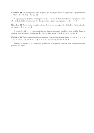 4
Exercício 18 Dê uma equação geral do plano que passa pelo ponto P = (1, 0, 1) e é perpendicular
à reta r : X = (0, 0, 1) + λ(1, 2, −1).
A equação geral do plano é dada por x + 2y − z + d = 0. Substituindo essa equação no ponto
P = (1, 0, 1) dado, obtemos que d = 0 e, portanto, o plano tem equação x + 2y − z = 0.
Exercício 19 Escreva uma equação vetorial da reta que passa por A = (1, 2, 3) e é perpendicular
ao plano π : 2x + y − z = 2.
O vetor n = (2, 1, −1) é perpendicular ao plano e, portanto, paralelo à reta pedida. Logo, a
equação vetorial da reta é dada por A + t.n; t ∈ R ou ainda, (1, 2, 3) + t.(2, 1, −1); t ∈ R.
Exercício 20 Escreva equações paramétricas da reta intersecção dos planos π1 : (x, y, z) = (1 +
λ, −2, −λ − µ), λ, µ ∈ R e π2 : (x, y, z) = (1 + λ − µ, 2λ + µ, 3 − µ), λ, µ ∈ R.
Resolver o sistema 3 × 4 mudando o nome de 2 incógnitas e deixar uma variável livre que
parametriza a reta.
 