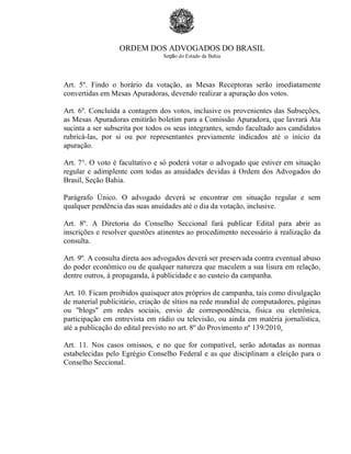 ORDEM DOS ADVOGADOS DO BRASIL
Seção do Estado da Bahia
Art. 5º. Findo o horário da votação, as Mesas Receptoras serão imediatamente
convertidas em Mesas Apuradoras, devendo realizar a apuração dos votos.
Art. 6º. Concluída a contagem dos votos, inclusive os provenientes das Subseções,
as Mesas Apuradoras emitirão boletim para a Comissão Apuradora, que lavrará Ata
sucinta a ser subscrita por todos os seus integrantes, sendo facultado aos candidatos
rubricá-las, por si ou por representantes previamente indicados até o início da
apuração.
Art. 7°. O voto é facultativo e só poderá votar o advogado que estiver em situação
regular e adimplente com todas as anuidades devidas à Ordem dos Advogados do
Brasil, Seção Bahia.
Parágrafo Único. O advogado deverá se encontrar em situação regular e sem
qualquer pendência das suas anuidades até o dia da votação, inclusive.
Art. 8º. A Diretoria do Conselho Seccional fará publicar Edital para abrir as
inscrições e resolver questões atinentes ao procedimento necessário à realização da
consulta.
Art. 9º. A consulta direta aos advogados deverá ser preservada contra eventual abuso
do poder econômico ou de qualquer natureza que maculem a sua lisura em relação,
dentre outros, à propaganda, à publicidade e ao custeio da campanha.
Art. 10. Ficam proibidos quaisquer atos próprios de campanha, tais como divulgação
de material publicitário, criação de sítios na rede mundial de computadores, páginas
ou "blogs" em redes sociais, envio de correspondência, física ou eletrônica,
participação em entrevista em rádio ou televisão, ou ainda em matéria jornalística,
até a publicação do edital previsto no art. 8º do Provimento nº 139/2010.
Art. 11. Nos casos omissos, e no que for compatível, serão adotadas as normas
estabelecidas pelo Egrégio Conselho Federal e as que disciplinam a eleição para o
Conselho Seccional.
 