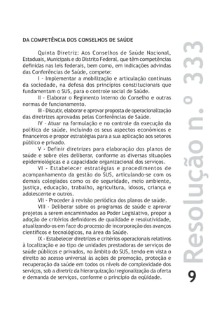 9
Resoluçãon.º333
DA COMPETÊNCIA DOS CONSELHOS DE SAÚDE
Quinta Diretriz: Aos Conselhos de Saúde Nacional,
Estaduais, Municipais e do Distrito Federal, que têm competências
definidas nas leis federais, bem como, em indicações advindas
das Conferências de Saúde, compete:
I - Implementar a mobilização e articulação contínuas
da sociedade, na defesa dos princípios constitucionais que
fundamentam o SUS, para o controle social de Saúde.
II - Elaborar o Regimento Interno do Conselho e outras
normas de funcionamento.
III - Discutir, elaborar e aprovar proposta de operacionalização
das diretrizes aprovadas pelas Conferências de Saúde.
IV – Atuar na formulação e no controle da execução da
política de saúde, incluindo os seus aspectos econômicos e
financeiros e propor estratégias para a sua aplicação aos setores
público e privado.
V - Definir diretrizes para elaboração dos planos de
saúde e sobre eles deliberar, conforme as diversas situações
epidemiológicas e a capacidade organizacional dos serviços.
VI - Estabelecer estratégias e procedimentos de
acompanhamento da gestão do SUS, articulando-se com os
demais colegiados como os de seguridade, meio ambiente,
justiça, educação, trabalho, agricultura, idosos, criança e
adolescente e outros.
VII - Proceder à revisão periódica dos planos de saúde.
VIII - Deliberar sobre os programas de saúde e aprovar
projetos a serem encaminhados ao Poder Legislativo, propor a
adoção de critérios definidores de qualidade e resolutividade,
atualizando-os em face do processo de incorporação dos avanços
científicos e tecnológicos, na área da Saúde.
IX - Estabelecer diretrizes e critérios operacionais relativos
à localização e ao tipo de unidades prestadoras de serviços de
saúde públicos e privados, no âmbito do SUS, tendo em vista o
direito ao acesso universal às ações de promoção, proteção e
recuperação da saúde em todos os níveis de complexidade dos
serviços, sob a diretriz da hierarquização/regionalização da oferta
e demanda de serviços, conforme o princípio da eqüidade.
 